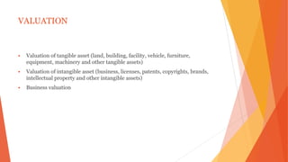 VALUATION
 Valuation of tangible asset (land, building, facility, vehicle, furniture,
equipment, machinery and other tangible assets)
 Valuation of intangible asset (business, licenses, patents, copyrights, brands,
intellectual property and other intangible assets)
 Business valuation
 
