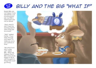 Billy and the Big “What If”
Rabbit Billy was
not happy. It was
dinnertime—car-
rot-and-potato
pie—but Billy’s
rabbit brain was
not on dinner.
“Dad, what if I
don’t hear the
morning alarm?
Then I’ll be late
for school!”
“Well,” replied
Father, “if you
sleep through
your alarm, I’ll
wake you up so
you’ll still be on
time.”
“But what if you
don’t wake
up?” asked
Billy. “What will
happen then?”
Billy’s mind slowly
began to fill up
with thoughts of
things that could
go wrong.
Billy and
Friends
 
