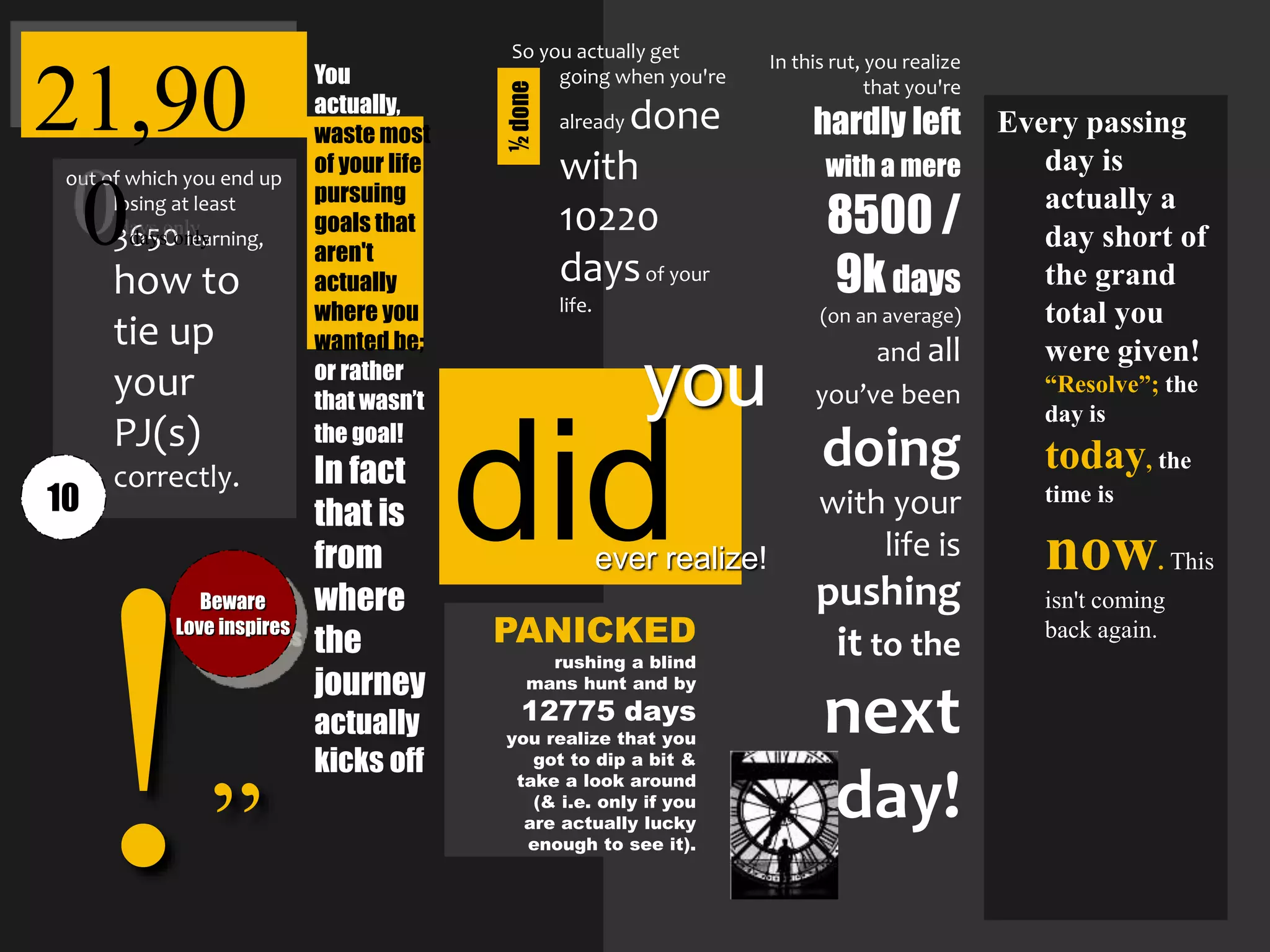 ”
In this rut, you realize
that you're
hardly left
with a mere
8500 /
9kdays
(on an average)
and all
you’ve been
doing
with your
life is
pushing
it to the
next
day!
PANICKED
rushing a blind
mans hunt and by
12775 days
you realize that you
got to dip a bit &
take a look around
(& i.e. only if you
are actually lucky
enough to see it).
Beware
Love inspires
So you actually get
going when you're
already done
with
10220
daysof your
life.
You
actually,
waste most
of your life
pursuing
goals that
aren't
actually
where you
wanted be;
or rather
that wasn’t
the goal!
In fact
that is
from
where
the
journey
actually
kicks off
out of which you end up
losing at least
3650 learning,
how to
tie up
your
PJ(s)
correctly.
21,90
0days only
Every passing
day is
actually a
day short of
the grand
total you
were given!
“Resolve”; the
day is
today, the
time is
now. This
isn't coming
back again.
didever realize!
you
10 ½done
 