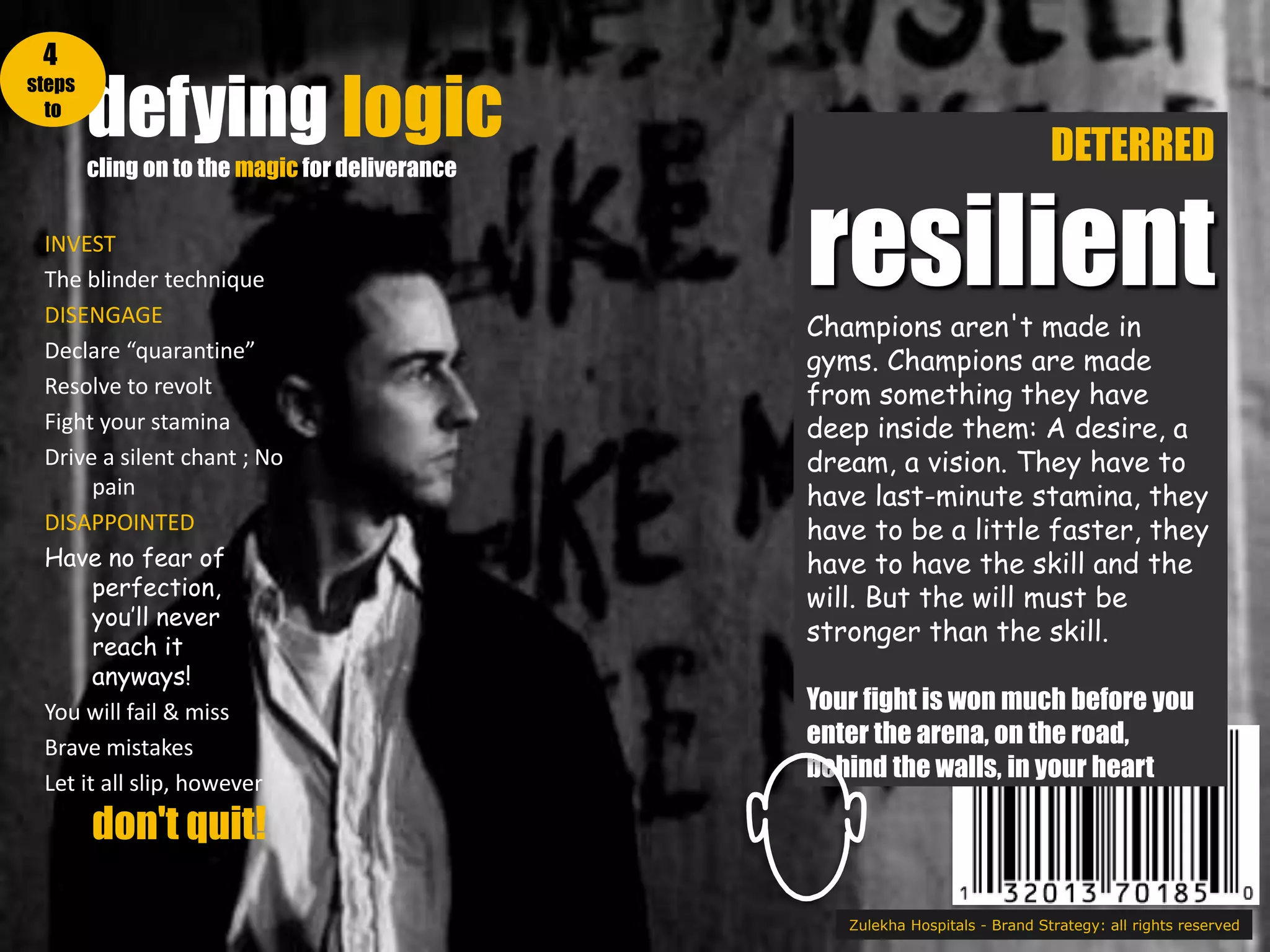 defying logic
cling on to the magic for deliverance
Zulekha Hospitals - Brand Strategy: all rights reserved
DETERRED
resilientChampions aren't made in
gyms. Champions are made
from something they have
deep inside them: A desire, a
dream, a vision. They have to
have last-minute stamina, they
have to be a little faster, they
have to have the skill and the
will. But the will must be
stronger than the skill.
Your fight is won much before you
enter the arena, on the road,
behind the walls, in your heart
INVEST
The blinder technique
DISENGAGE
Declare “quarantine”
Resolve to revolt
Fight your stamina
Drive a silent chant ; No
pain
DISAPPOINTED
Have no fear of
perfection,
you’ll never
reach it
anyways!
You will fail & miss
Brave mistakes
Let it all slip, however
don't quit!
4
steps
to
 