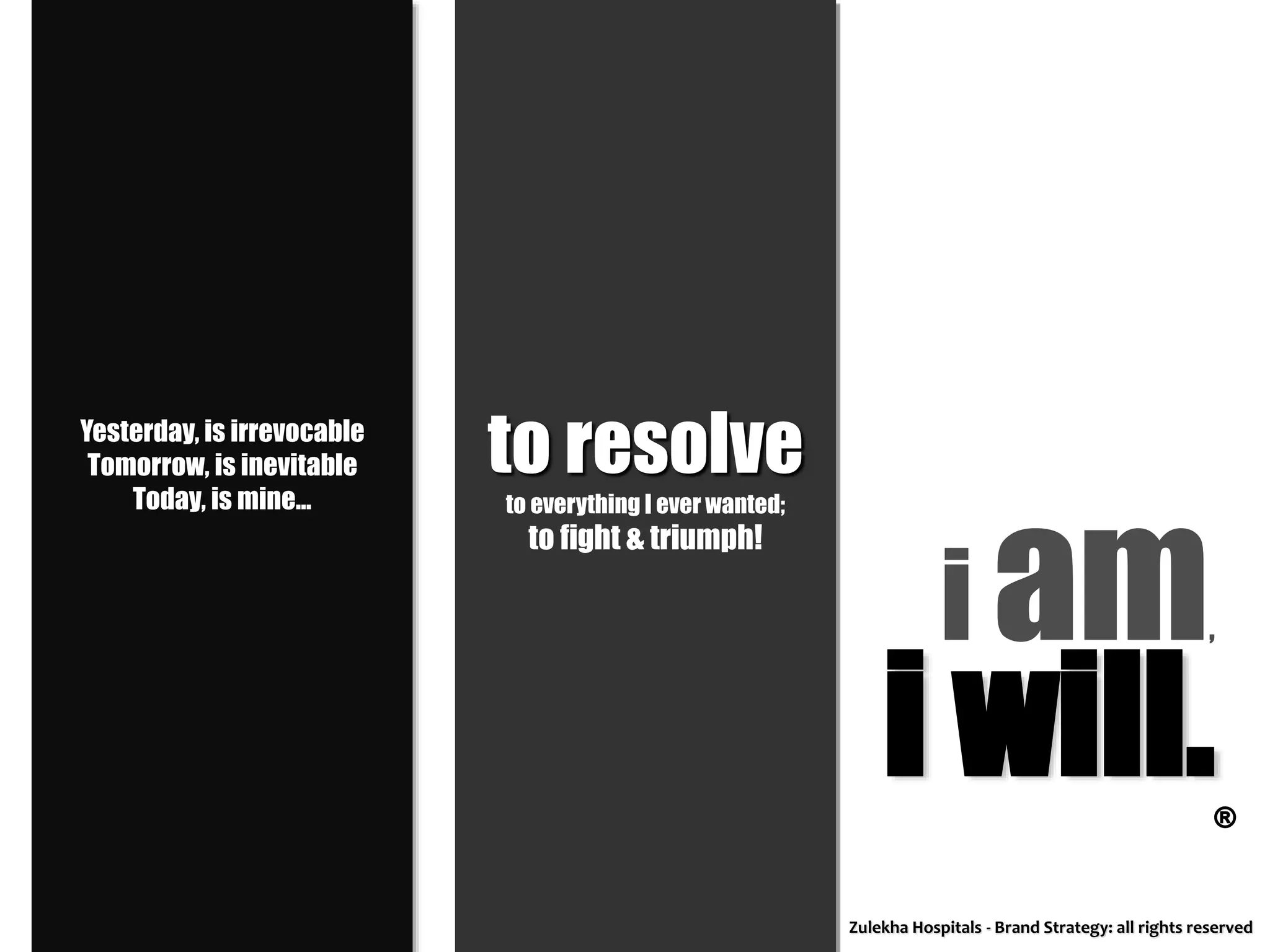 Yesterday, is irrevocable
Tomorrow, is inevitable
Today, is mine...
i am,
to resolve
to everything I ever wanted;
to fight & triumph!
i will.®
Zulekha Hospitals - Brand Strategy: all rights reserved
 