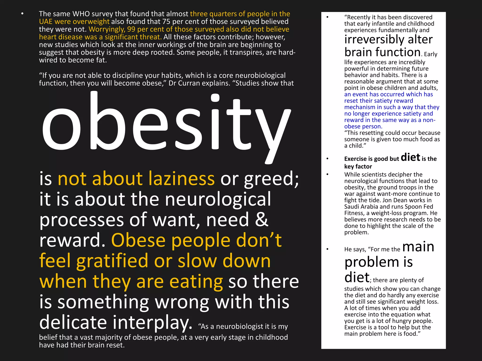 • The same WHO survey that found that almost three quarters of people in the
UAE were overweight also found that 75 per cent of those surveyed believed
they were not. Worryingly, 99 per cent of those surveyed also did not believe
heart disease was a significant threat. All these factors contribute; however,
new studies which look at the inner workings of the brain are beginning to
suggest that obesity is more deep rooted. Some people, it transpires, are hard-
wired to become fat.
“If you are not able to discipline your habits, which is a core neurobiological
function, then you will become obese,” Dr Curran explains. “Studies show that
obesityis not about laziness or greed;
it is about the neurological
processes of want, need &
reward. Obese people don’t
feel gratified or slow down
when they are eating so there
is something wrong with this
delicate interplay. “As a neurobiologist it is my
belief that a vast majority of obese people, at a very early stage in childhood
have had their brain reset.
• “Recently it has been discovered
that early infantile and childhood
experiences fundamentally and
irreversibly alter
brain function. Early
life experiences are incredibly
powerful in determining future
behavior and habits. There is a
reasonable argument that at some
point in obese children and adults,
an event has occurred which has
reset their satiety reward
mechanism in such a way that they
no longer experience satiety and
reward in the same way as a non-
obese person.
“This resetting could occur because
someone is given too much food as
a child.”
• Exercise is good but dietis the
key factor
• While scientists decipher the
neurological functions that lead to
obesity, the ground troops in the
war against want-more continue to
fight the tide. Jon Dean works in
Saudi Arabia and runs Spoon Fed
Fitness, a weight-loss program. He
believes more research needs to be
done to highlight the scale of the
problem.
• He says, “For me the main
problem is
diet; there are plenty of
studies which show you can change
the diet and do hardly any exercise
and still see significant weight loss.
A lot of times when you add
exercise into the equation what
you get is a lot of hungry people.
Exercise is a tool to help but the
main problem here is food.”
 