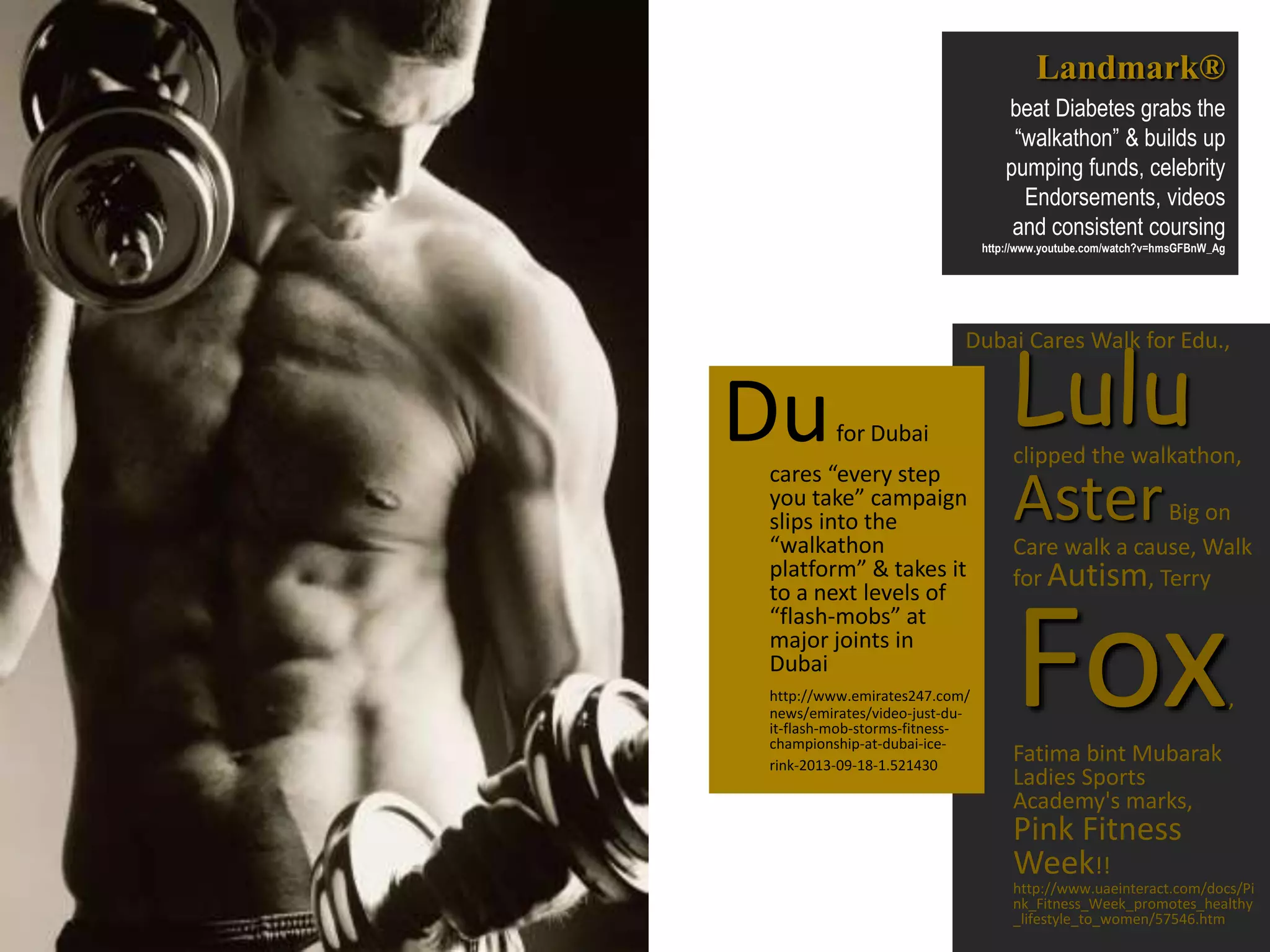 Dubai Cares Walk for Edu.,
Luluclipped the walkathon,
AsterBig on
Care walk a cause, Walk
for Autism, Terry
Fox,
Fatima bint Mubarak
Ladies Sports
Academy's marks,
Pink Fitness
Week!!
http://www.uaeinteract.com/docs/Pi
nk_Fitness_Week_promotes_healthy
_lifestyle_to_women/57546.htm
Landmark®
beat Diabetes grabs the
“walkathon” & builds up
pumping funds, celebrity
Endorsements, videos
and consistent coursing
http://www.youtube.com/watch?v=hmsGFBnW_Ag
Dufor Dubai
cares “every step
you take” campaign
slips into the
“walkathon
platform” & takes it
to a next levels of
“flash-mobs” at
major joints in
Dubai
http://www.emirates247.com/
news/emirates/video-just-du-
it-flash-mob-storms-fitness-
championship-at-dubai-ice-
rink-2013-09-18-1.521430
 