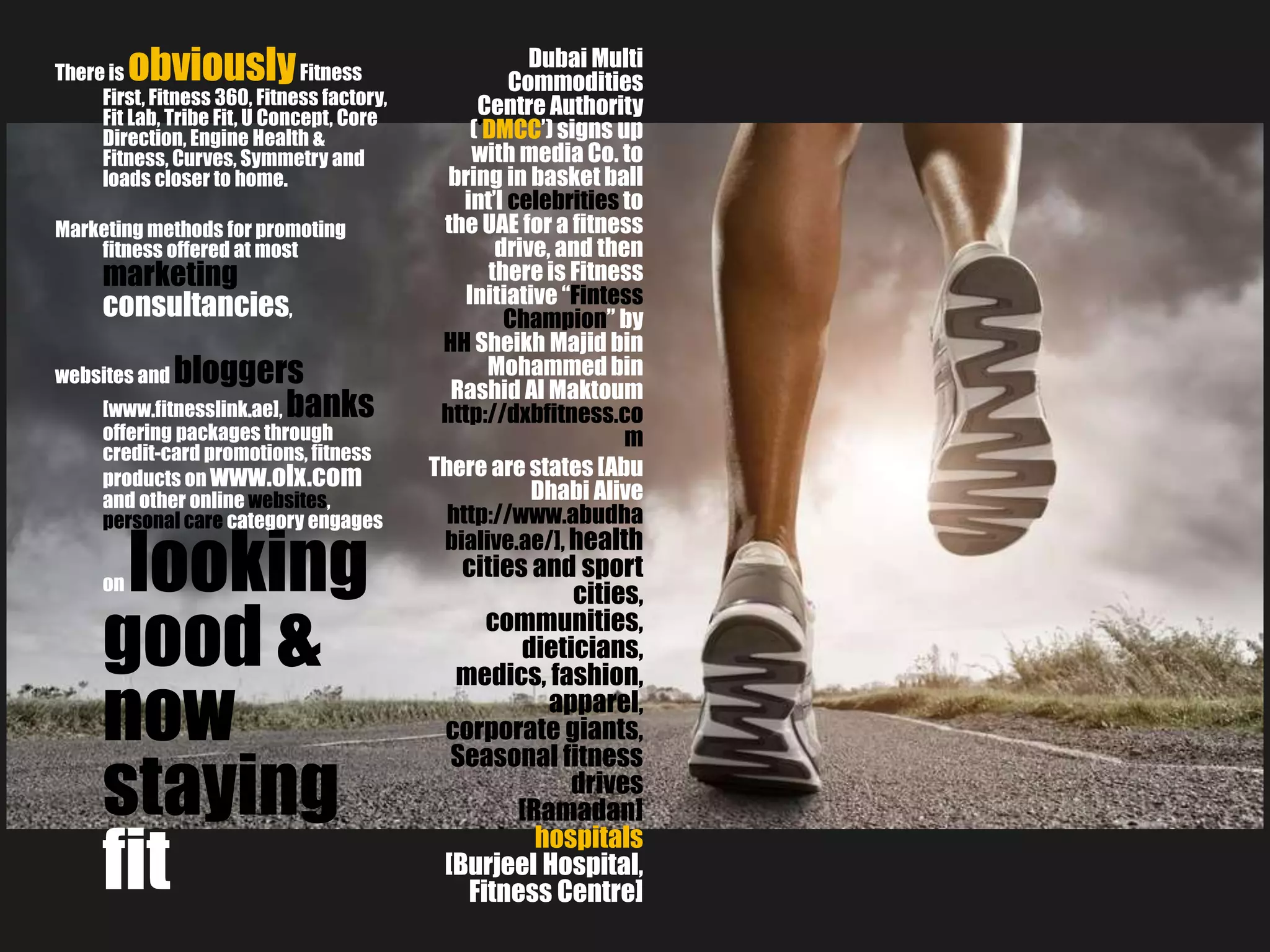 There is obviouslyFitness
First, Fitness 360, Fitness factory,
Fit Lab, Tribe Fit, U Concept, Core
Direction, Engine Health &
Fitness, Curves, Symmetry and
loads closer to home.
Marketing methods for promoting
fitness offered at most
marketing
consultancies,
websites and bloggers
[www.fitnesslink.ae], banks
offering packages through
credit-card promotions, fitness
products on www.olx.com
and other online websites,
personal care category engages
on looking
good &
now
staying
fit
Dubai Multi
Commodities
Centre Authority
('DMCC’)signs up
with media Co. to
bring in basket ball
int’l celebrities to
the UAE for a fitness
drive, and then
there is Fitness
Initiative “Fintess
Champion” by
HH Sheikh Majid bin
Mohammedbin
Rashid Al Maktoum
http://dxbfitness.co
m
There are states [Abu
Dhabi Alive
http://www.abudha
bialive.ae/], health
cities and sport
cities,
communities,
dieticians,
medics, fashion,
apparel,
corporate giants,
Seasonal fitness
drives
[Ramadan]
hospitals
[Burjeel Hospital,
Fitness Centre]
 