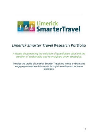 1
Limerick Smarter Travel Research Portfolio
A report documenting the collation of quantitative data and the
creation of sustainable and re-imagined event strategies.
To raise the profile of Limerick Smarter Travel and infuse a vibrant and
engaging atmosphere into events through innovative and inclusive
strategies.
 