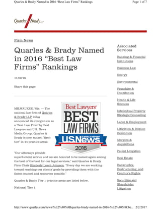 Quarles & Brady Named
in 2016 “Best Law
Firms” Rankings
11/02/15
MILWAUKEE, Wis. — The
national law firm of Quarles
& Brady LLP today
announced its recognition as
a "Best Law Firm" by Best
Lawyers and U.S. News
Media Group. Quarles &
Brady is now ranked "first-
tier" in 44 practice areas.
"Our attorneys provide
superb client service and we are honored to be named again among
the best of the best for our legal services," said Quarles & Brady
Firm Chair Kimberly Leach Johnson. "Every day we are working
toward reaching our clients' goals by providing them with the
finest counsel and resources possible."
Quarles & Brady Tier 1 practice areas are listed below.
National Tier 1
Associated
Services
Firm News
Share this page:
Banking & Financial
Institutions
Business Law
Energy
Environmental
Franchise &
Distribution
Health & Life
Sciences
Intellectual Property
Strategic Counseling
Labor & Employment
Litigation & Dispute
Resolution
Mergers &
Acquisitions
Patent Litigation
Real Estate
Bankruptcy,
Restructuring, and
Creditor's Rights
Securities and
Shareholder
Litigation
Page 1 of 7Quarles & Brady Named in 2016 “Best Law Firms” Rankings
2/2/2017http://www.quarles.com/news/%E2%80%8Bquarles-brady-named-in-2016-%E2%80%9Cbe...
 