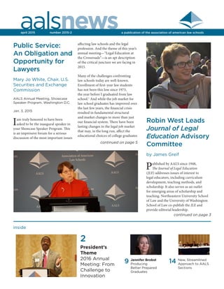 aalsnewsa publication of the association of american law schoolsapril 2015	 number 2015-2
14 New, Streamlined
Approach to AALS
Sections
inside
9 Jennifer Brobst
Producing
Better Prepared
Graduates
Public Service:
An Obligation and
Opportunity for
Lawyers
Mary Jo White, Chair, U.S.
Securities and Exchange
Commission
AALS Annual Meeting, Showcase
Speaker Program, Washington D.C.
Jan. 3, 2015
Iam truly honored to have been
asked to be the inaugural speaker in
your Showcase Speaker Program. This
is an impressive forum for a serious
discussion of the most important issues
Robin West Leads
Journal of Legal
Education Advisory
Committee
by James Greif
Published by AALS since 1948,
The Journal of Legal Education
(JLE) addresses issues of interest to
legal educators, including curriculum
development, teaching methods, and
scholarship. It also serves as an outlet
for emerging areas of scholarship and
teaching. Northeastern University School
of Law and the University of Washington
School of Law co-publish the JLE and
provide editorial leadership.
affecting law schools and the legal
profession. And the theme of this year’s
annual meeting—“Legal Education at
the Crossroads”—is an apt description
of the critical juncture we are facing in
2015.
Many of the challenges confronting
law schools today are well-known.
Enrollment of first-year law students
has not been this low since 1973,
the year before I graduated from law
school.1
And while the job market for
law school graduates has improved over
the last few years, the financial crisis
resulted in fundamental structural
and market changes to more than just
our financial system. There have been
lasting changes to the legal job market
that may, in the long run, affect the
educational choices of college graduates
continued on page 5
continued on page 3
2
President’s
Theme
2016 Annual
Meeting: From
Challenge to
Innovation
 