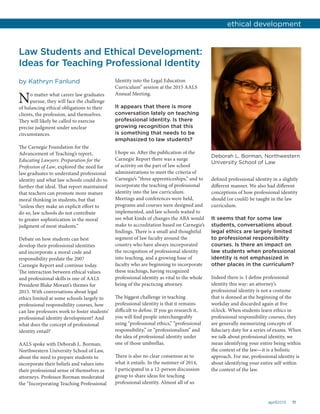 11april2015
Law Students and Ethical Development:
Ideas for Teaching Professional Identity
by Kathryn Fanlund
No matter what career law graduates
pursue, they will face the challenge
of balancing ethical obligations to their
clients, the profession, and themselves.
They will likely be called to exercise
precise judgment under unclear
circumstances.
The Carnegie Foundation for the
Advancement of Teaching’s report,
Educating Lawyers: Preparation for the
Profession of Law, explored the need for
law graduates to understand professional
identity and what law schools could do to
further that ideal. That report maintained
that teachers can promote more mature
moral thinking in students, but that
“unless they make an explicit effort to
do so, law schools do not contribute
to greater sophistication in the moral
judgment of most students.”
Debate on how students can best
develop their professional identities
and incorporate a moral code and
responsibility predate the 2007
Carnegie Report and continue today.
The interaction between ethical values
and professional skills is one of AALS
President Blake Morant’s themes for
2015. With conversations about legal
ethics limited at some schools largely to
professional responsibility courses, how
can law professors work to foster students’
professional identity development? And
what does the concept of professional
identity entail?
AALS spoke with Deborah L. Borman,
Northwestern University School of Law,
about the need to prepare students to
incorporate their beliefs and values into
their professional sense of themselves as
attorneys. Professor Borman moderated
the “Incorporating Teaching Professional
Identity into the Legal Education
Curriculum” session at the 2015 AALS
Annual Meeting.
It appears that there is more
conversation lately on teaching
professional identity. Is there
growing recognition that this
is something that needs to be
emphasized to law students?
I hope so. After the publication of the
Carnegie Report there was a surge
of activity on the part of law school
administrations to meet the criteria of
Carnegie’s “three apprenticeships,” and to
incorporate the teaching of professional
identity into the law curriculum.
Meetings and conferences were held,
programs and courses were designed and
implemented, and law schools waited to
see what kinds of changes the ABA would
make to accreditation based on Carnegie’s
findings. There is a small and thoughtful
segment of law faculty around the
country who have always incorporated
the recognition of professional identity
into teaching, and a growing base of
faculty who are beginning to incorporate
these teachings, having recognized
professional identity as vital to the whole
being of the practicing attorney.
The biggest challenge in teaching
professional identity is that it remains
difficult to define. If you go research it,
you will find people interchangeably
using “professional ethics,” “professional
responsibility,” or “professionalism” and
the idea of professional identity under
one of those umbrellas.
There is also no clear consensus as to
what it entails. In the summer of 2014,
I participated in a 12-person discussion
group to share ideas for teaching
professional identity. Almost all of us
defined professional identity in a slightly
different manner. We also had different
conceptions of how professional identity
should (or could) be taught in the law
curriculum.
It seems that for some law
students, conversations about
legal ethics are largely limited
to professional responsibility
courses. Is there an impact on
law students when professional
identity is not emphasized in
other places in the curriculum?
Indeed there is. I define professional
identity this way: an attorney’s
professional identity is not a costume
that is donned at the beginning of the
workday and discarded again at five
o’clock. When students learn ethics in
professional responsibility courses, they
are generally memorizing concepts of
fiduciary duty for a series of exams. When
we talk about professional identity, we
mean identifying your entire being within
the context of the law—it is a holistic
approach. For me, professional identity is
about identifying your entire self within
the context of the law.
ethical development
Deborah L. Borman, Northwestern
University School of Law
 