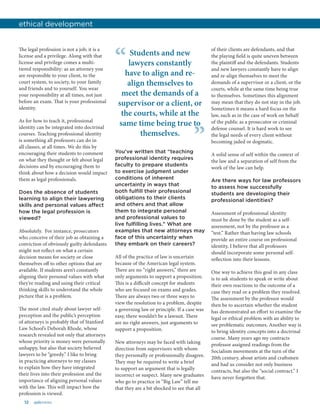 12 aalsnews
The legal profession is not a job; it is a
license and a privilege. Along with that
license and privilege comes a multi-
tiered responsibility: as an attorney you
are responsible to your client, to the
court system, to society, to your family
and friends and to yourself. You wear
your responsibility at all times, not just
before an exam. That is your professional
identity.
As for how to teach it, professional
identity can be integrated into doctrinal
courses. Teaching professional identity
is something all professors can do in
all classes, at all times. We do this by
encouraging their students to comment
on what they thought or felt about legal
decisions and by encouraging them to
think about how a decision would impact
them as legal professionals.
Does the absence of students
learning to align their lawyering
skills and personal values affect
how the legal profession is
viewed?
Absolutely. For instance, prosecutors
who conceive of their job as obtaining a
conviction of obviously guilty defendants
might not reflect on what a certain
decision means for society or close
themselves off to other options that are
available. If students aren’t constantly
aligning their personal values with what
they’re reading and using their critical
thinking skills to understand the whole
picture that is a problem.
The most cited study about lawyer self-
perception and the public’s perception
of attorneys is probably that of Stanford
Law School’s Deborah Rhode, whose
research revealed not only that attorneys
whose priority is money were personally
unhappy, but also that society believed
lawyers to be “greedy.” I like to bring
in practicing attorneys to my classes
to explain how they have integrated
their lives into their profession and the
importance of aligning personal values
with the law. This will impact how the
profession is viewed.
of their clients are defendants, and that
the playing field is quite uneven between
the plaintiff and the defendants. Students
and new lawyers constantly have to align
and re-align themselves to meet the
demands of a supervisor or a client, or the
courts, while at the same time being true
to themselves. Sometimes this alignment
may mean that they do not stay in the job.
Sometimes it means a hard focus on the
law, such as in the case of work on behalf
of the public as a prosecutor or criminal
defense counsel. It is hard work to see
the legal needs of every client without
becoming jaded or dogmatic.
A solid sense of self within the context of
the law and a separation of self from the
work of the law can help.
Are there ways for law professors
to assess how successfully
students are developing their
professional identities?
Assessment of professional identity
must be done by the student as a self-
assessment, not by the professor as a
“test.” Rather than having law schools
provide an entire course on professional
identity, I believe that all professors
should incorporate some personal self-
reflection into their lessons.
One way to achieve this goal in any class
is to ask students to speak or write about
their own reactions to the outcome of a
case they read or a problem they resolved.
The assessment by the professor would
then be to ascertain whether the student
has demonstrated an effort to examine the
legal or ethical problem with an ability to
see problematic outcomes. Another way is
to bring identity concepts into a doctrinal
course. Many years ago my contracts
professor assigned readings from the
Socialism movements at the turn of the
20th century, about artists and craftsmen
and had us consider not only business
contracts, but also the “social contract.” I
have never forgotten that.
ethical development
Students and new
lawyers constantly
have to align and re-
align themselves to
meet the demands of a
supervisor or a client, or
the courts, while at the
same time being true to
themselves.
“
”You’ve written that “teaching
professional identity requires
faculty to prepare students
to exercise judgment under
conditions of inherent
uncertainty in ways that
both fulfill their professional
obligations to their clients
and others and that allow
them to integrate personal
and professional values to
live fulfilling lives.” What are
examples that new attorneys may
face of this uncertainty when
they embark on their careers?
All of the practice of law is uncertain
because of the American legal system.
There are no “right answers,” there are
only arguments to support a proposition.
This is a difficult concept for students
who are focused on exams and grades.
There are always two or three ways to
view the resolution to a problem, despite
a governing law or principle. If a case was
easy, there wouldn’t be a lawsuit. There
are no right answers, just arguments to
support a proposition.
New attorneys may be faced with taking
direction from supervisors with whom
they personally or professionally disagree.
They may be required to write a brief
to support an argument that is legally
incorrect or suspect. Many new graduates
who go to practice in “Big Law” tell me
that they are a bit shocked to see that all
 
