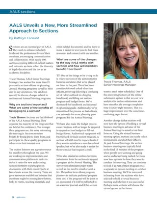 14 aalsnews
AALS Unveils a New, More Streamlined
Approach to Sections
by Kathryn Fanlund
Sections are an essential part of AALS.
They work to enhance scholarly
fields and the professional lives of their
members, encouraging communication
and collaboration. With nearly 100
sections covering different subject matters
and interests, sections reflect the diversity
of legal education and the law as an
academic discipline.
Tracie Thomas, AALS Senior Meetings
Manager, has worked for more than 25
years with section officers on planning
Annual Meeting programs as well as their
day-to-day operations. She sat down
recently to discuss changes related to
sections and Annual Meeting programs.
Why are sections important?
What are some of the benefits of
belonging to a section?
Tracie Thomas: Sections are the lifeblood
of the AALS Annual Meeting. They
organize the majority of the programs that
are held at the conference. The stronger
their programs are, the more interesting
the meeting is. Section members
benefit by being able to learn from, and
participate in, these quality programs in
whatever is their interest area.
The section listservs are a great resource
for members throughout the year. We
are working on improvements to our
communication platform in order to
make it easier for new and existing
section members to participate in
discussions with their counterparts at
law schools across the country. There are
great resources available on listservs that
members might be missing (newsletters,
links to events, teaching materials, and
other helpful documents) and we hope to
make it easier for everyone to find these
resources and connect with one another.
What are some of the changes
to the way AALS works with
sections and how will members
benefit from them?
TT: One of the things we’re trying to do
is relieve sections of the administrative
burdens and duties that we’ve placed
on them in the past. There has been
considerable work asked of section
officers, involving following a confusing
set of rules (outlined in a lengthy
handbook) and filling out various
program and budget forms. We’ve
shortened the handbook and renamed
it a planning guide. Additionally, we’ve
streamlined the process so that officers
can primarily focus on planning great
programs for the Annual Meeting.
We have also made the budget process
easier. Sections will no longer be required
to request section budgets or fill out
budget forms. Audiovisual equipment will
be provided for each section program. A
section will still need to request funds if
they want to reimburse a non-law school
speaker, but we’ve also made it easier for
them to make that request as well.
We’ve also created an online electronic
submission form for sections to request
a program at the Annual Meeting. This
new system eliminates paper forms
as well as the need to email or send a
fax. The online form allows program
planners to indicate preferred program
time slot, if the program will be joint or
co-sponsored, if it will be published in
an academic journal, and if the section
wants a meal event scheduled. One of
the interesting features of the online
submission system is that we can view
analytics for online submissions and
have seen that the average completion
time is under eight minutes. That is a
huge improvement over the sometimes
confusing paper forms.
Another change is that sections will
now have the option of holding a virtual
business meeting in advance of the
Annual Meeting via email or on their
listservs. Using the virtual business
meeting option, sections can easily solicit
nominations and elect their officers.
At past Annual Meetings, the section
business meeting was typically held
in the final 15 minutes of the program
when people were coming and going
and so ended up being rushed. Sections
now have options for how they want to
conduct this meeting. They can continue
to hold it as part of their program or as
a separate in-person meeting or a virtual
business meeting. We’ll be interested
in hearing from the sections who have
selected to hold a virtual business
meeting and whether it was successful.
Perhaps more sections will choose the
virtual option in the future.
AALS sections
Tracie Thomas, AALS
Senior Meetings Manager
 