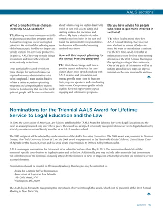 15april2015
What prompted these changes
involving AALS sections?
TT: Allowing sections to concentrate fully
on planning an excellent program at the
Annual Meeting was one of our highest
priorities. We realized that relieving some
of the bureaucratic hurdles was important
to help sections be active and productive.
In general, AALS is trying to make things
streamlined and more efficient in all
areas, not only in sections.
I was particularly excited to work on
these changes for sections because we
required so many administrative tasks
to be completed. I want section leaders
to have a better experience planning
programs and completing their section
business. I am hoping that once the word
gets out, people will be more enthusiastic
about volunteering for section leadership
which in turn will lead to active and
exciting sections for members and
officers. My hope is that faculty who
served as section chairs in the past and
found the administrative responsibilities
burdensome will consider becoming
involved once more.
How will this impact planning for
the Annual Meeting program?
TT: I think these changes will have a
positive impact and reduce the time
section chairs must spend checking with
AALS on rules and procedures, and
instead provide more time to focus on
their program, speakers, and coordinating
their session. Our primary goal is to help
sections have the opportunity to plan
engaging and informative programs.
Do you have advice for people
who want to get more involved in
sections?
TT: When faculty attend their first
AALS Annual Meeting, they may feel
overwhelmed or unsure of where to
start. We want to smooth that transition.
For the first time, AALS will offer an
orientation session for first-time meeting
attendees at the 2016 Annual Meeting on
the opening evening of the conference.
One of the goals of this session will be to
inform attendees how they can express
interest and become involved in sections.
Nominations for the Triennial AALS Award for Lifetime
Service to Legal Education and the Law
In 2006, the Association of American Law Schools established the “AALS Award for Lifetime Service to Legal Education and the
Law,” an award presented only every three years. The award was designed to formally recognize lifetime service to legal education by
a faculty member or retired faculty member at an AALS member school.
The 2015 recipient will be selected by a subcommittee of the AALS Executive Committee. The 2006 award was presented to Norman
Dorsen, New York University School of Law; the 2009 award was presented to the Honorable Guido Calabresi, United States Court
of Appeals for the Second Circuit; and the 2012 award was presented to Derrick Bell (posthumously).
AALS encourages nominations for this award to be submitted no later than May 8, 2015. The nomination should detail the
nominee’s specific contributions to legal education and to the law. Additionally, you may include other materials that demonstrate
the contributions of the nominee, including articles by the nominee or news or magazine articles that describe the nominee’s service
accomplishments.
Nominations should be emailed to 2016award@aals.org. Hard copies may be submitted to:
Award for Lifetime Service Nomination
Association of American Law Schools
1614 20th Street, NW
Washington, DC 20009
The AALS looks forward to recognizing the importance of service through this award, which will be presented at the 2016 Annual
Meeting in New York City.
AALS sections
 