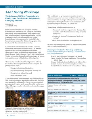 16 aalsnews
Workshop on Shifting Foundations in
Family Law: Family Law’s Response to
Changing Families
Orlando, FL
June 22-24, 2015
Family life and family law have undergone sweeping
transformations in recent decades. Family life is becoming
more diverse as alternative forms of family organization
have gained prominence, including cohabitation, LGBTQ
relationships, single parent households, one-person
households, and other care networks. Family life is also
becoming more unequal. The shifting demographics of the
family provide the context for the workshop.
It has now been more than a decade since the American
Law Institute published its Principles on the Law of Family
Dissolution and since the Supreme Judicial Court of
Massachusetts issued its Goodridge v. Department of Public
Health decision. The U.S. Supreme Court’s 2013 United States v.
Windsor opinion has already effected broad changes far beyond
its invalidation of part of the Defense of Marriage Act.
This workshop considers foundational principles in family
law at a time of sweeping transformations in family life. The
plenary sessions cover:
• Changes in families and family law;
• The various meanings of inequality in family law;
• Core principles in family law; and,
• Projections for the future.
A concluding session jointly sponsored with the Workshop on
Next Generation Issues of Sex, Gender and Law will also cover
marriage equality and inequality. During concurrent sessions,
participants will explore family law’s relationship to other areas
of law, differing approaches to family formation, and pedagogy
and practice.
“The workshop is set up to create opportunities for a rich
dialogue among junior and senior faculty about the meaning,
contours and status of changes in family structure and changes
in family law,” Planning Committee Chair Naomi Cahn, The
George Washington University Law School, said.
The workshop will address such questions as:
• How should family law respond to the changing shape
of families and to the implications of rising inequality
for families?
• How are the “essential” foundations of family law
evolving?
• What, today, is involved in teaching family law?
For more information and to register for this workshop, please
visit www.aals.org/midyear2015.
Planning Committee for Workshop on Shifting
Foundations in Family Law: Family Law’s Response
to Changing Families
Brian H. Bix, University of Minnesota Law School
Naomi R. Cahn, The George Washington University Law
School, Chair
Solangel Maldonado, Seton Hall University School of Law
Linda C. McClain, Boston University School of Law
Sean H. Williams, The University of Texas School of Law
AALS Spring Workshops
Type of Registration by May 17 after May 17
Workshop on Measuring Learning Gains and/or
Workshop on Shifting Foundations in Family Law: Family
Law’s Response to Changing Families
Faculty of Member and Fee-Paid
Schools
$525 $575
Faculty of Non Fee-Paid Law Schools $620 $670
Workshop on Next Generation Issues of Sex, Gender,
and the Law
Faculty of Member and Fee-Paid
Schools
$525 $575
Faculty of Non Fee-Paid Law Schools $620 $670
All Three Workshops
Faculty of Member and Fee-Paid
Schools
$790 $870
Faculty of Non Fee-Paid Law Schools $945 $1025
upcoming events
The AALS Midyear Meetings will be held in
Orlando, Florida, near the newly opened
Wizarding World of Harry Potter.
photo courtesy of Universal Parks & Resorts
 