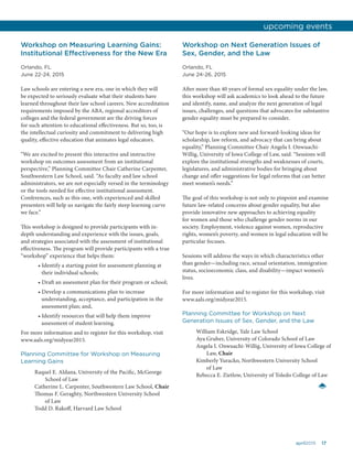 17april2015
Workshop on Measuring Learning Gains:
Institutional Effectiveness for the New Era
Orlando, FL
June 22-24, 2015
Law schools are entering a new era, one in which they will
be expected to seriously evaluate what their students have
learned throughout their law school careers. New accreditation
requirements imposed by the ABA, regional accreditors of
colleges and the federal government are the driving forces
for such attention to educational effectiveness. But so, too, is
the intellectual curiosity and commitment to delivering high
quality, effective education that animates legal educators.
“We are excited to present this interactive and instructive
workshop on outcomes assessment from an institutional
perspective,” Planning Committee Chair Catherine Carpenter,
Southwestern Law School, said. “As faculty and law school
administrators, we are not especially versed in the terminology
or the tools needed for effective institutional assessment.
Conferences, such as this one, with experienced and skilled
presenters will help us navigate the fairly steep learning curve
we face.”
This workshop is designed to provide participants with in-
depth understanding and experience with the issues, goals,
and strategies associated with the assessment of institutional
effectiveness. The program will provide participants with a true
“workshop” experience that helps them:
• Identify a starting point for assessment planning at
their individual schools;
• Draft an assessment plan for their program or school;
• Develop a communications plan to increase
understanding, acceptance, and participation in the
assessment plan; and,
• Identify resources that will help them improve
assessment of student learning.
For more information and to register for this workshop, visit
www.aals.org/midyear2015.
Planning Committee for Workshop on Measuring
Learning Gains
Raquel E. Aldana, University of the Pacific, McGeorge
School of Law
Catherine L. Carpenter, Southwestern Law School, Chair
Thomas F. Geraghty, Northwestern University School
of Law
Todd D. Rakoff, Harvard Law School
Workshop on Next Generation Issues of
Sex, Gender, and the Law
Orlando, FL
June 24-26, 2015
After more than 40 years of formal sex equality under the law,
this workshop will ask academics to look ahead to the future
and identify, name, and analyze the next generation of legal
issues, challenges, and questions that advocates for substantive
gender equality must be prepared to consider.
“Our hope is to explore new and forward-looking ideas for
scholarship, law reform, and advocacy that can bring about
equality,” Planning Committee Chair Angela I. Onwuachi-
Willig, University of Iowa College of Law, said. “Sessions will
explore the institutional strengths and weaknesses of courts,
legislatures, and administrative bodies for bringing about
change and offer suggestions for legal reforms that can better
meet women’s needs.”
The goal of this workshop is not only to pinpoint and examine
future law-related concerns about gender equality, but also
provide innovative new approaches to achieving equality
for women and those who challenge gender norms in our
society. Employment, violence against women, reproductive
rights, women’s poverty, and women in legal education will be
particular focuses.
Sessions will address the ways in which characteristics other
than gender—including race, sexual orientation, immigration
status, socioeconomic class, and disability—impact women’s
lives.
For more information and to register for this workshop, visit
www.aals.org/midyear2015.
Planning Committee for Workshop on Next
Generation Issues of Sex, Gender, and the Law
William Eskridge, Yale Law School
Aya Gruber, University of Colorado School of Law
Angela I. Onwuachi-Willig, University of Iowa College of
Law, Chair
Kimberly Yuracko, Northwestern University School
of Law
Rebecca E. Zietlow, University of Toledo College of Law
upcoming events
 