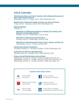 20 aalsnews
AALS Calendar
Workshop for New Law School Teachers with Additional Sessions for
New Legal Writing Teachers
Wednesday, June 3 – Friday, June 5, 2015, Washington, DC
Workshop for Pretenured People of Color Law School Teachers
Friday, June 5 – Saturday, June 6, 2015, Washington, DC
	
Midyear Meeting
Orlando, FL
Workshop on Shifting Foundations in Family Law: Family Law’s
Response to Changing Families
Monday, June 22 – Wednesday, June 24, 2015
Workshop on Measuring Learning Gains
Monday, June 22 – Wednesday, June 24, 2015
Workshop on Next Generation Issues of Sex, Gender, and the Law
Wednesday, June 24 – Friday, June 26, 2015
Faculty Recruitment Conference
Thursday, October 15 – Saturday, October 17, 2015, Washington, DC
Conference on Clinical Legal Education
Saturday, April 30 – Tuesday, May 3, 2016, Baltimore, MD
Future Annual Meeting Dates and Locations
Wednesday, January 6 – Sunday, January 10, 2016, New York, NY
Wednesday, January 4 – Sunday, January 8, 2017, San Francisco, CA
Wednesday, January 3 – Sunday, January 7, 2018, San Diego, CA
Connect with AALS online!
Like us on Facebook
www.facebook.com/TheAALS
Follow us on Twitter
www.twitter.com/TheAALS
Subscribe to us on YouTube
aals.org/youtube
Connect with us on LinkedIn
www.linkedin.com/company/TheAALS
Find us on Flickr
www.aals.org/flickr
Visit our website
www.aals.org
AALS
 