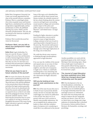 3april2015
Robin West, Georgetown University Law
Center was recently appointed the first
chair of the journal’s advisory committee.
Professor West is a noted legal scholar
who writes on gender issues and feminist
legal theory, constitutional law and theory,
jurisprudence, legal philosophy, and law
and literature. In 2014, she published
Teaching Law: Justice, Politics and the
Demands of Professionalism. This year, she
was elected to the American Academy of
Arts and Sciences.
Professor West recently discussed her
vision for the journal.
Professor West, can you tell us
about your background in legal
scholarship?
Robin West: Legal scholarship; I’ve
been at it now for 30 years. I started
writing in the area of law and literature,
as well as feminist legal theory, both of
which were much less developed then
than they are now. I’ve also been very
involved with and interested in different
sorts of interdisciplinary legal scholarly
movements.
What do you hope to see in
future volumes of the journal?
RW: For most of its history the journal
has focused on publishing articles that
address particular pedagogical questions.
There has been a fair amount published
in the journal about clinical education,
and about the legal academy generally,
but with a focus on its educational role.
I think the journal could sensibly shift
or expand its focus so that it’s not solely
about the pedagogical mission, but also
about the scholarly mission. I don’t
think that the journal has been as active
as it could be in serving as a forum for
thoughtful discussion of the issues facing
higher education in general, and legal
education specifically.
Some of the topics we’ve identified that
could work well for future journal issue
themes include: the scholarly mission of
the law school; thinking about the various
concerns and legal issues surrounding
sexual assault at colleges and universities;
and the impact of the police and
public response to events in Ferguson,
Missouri—and related issues—on legal
pedagogy.
Funding for higher education is another
area of tremendous concern and of
interest to many in legal education.
College continues to feel out of reach to
a growing number of people because of
the price tag. The journal could sponsor
a symposium and invite people to think
through some of the legal implications of
the rising costs of education.
We could also devote some resources
to thinking through interdisciplinary
approaches to legal education.
If we can raise the visibility of the journal
and expand some on our sense of what
the journal is for, who the audience
might be, and what sorts of purposes
it might serve, I think we could build
something that is very interesting and
worthwhile within the legal academy, but
also informative for higher education
generally.
Will you be looking at new
ways to seek submissions to the
journal?
RW: One of the main focuses this year is
to think of ways to proactively identify
articles, but also to articulate ideas that
could trigger new articles for publication
in the journal. One idea is to try to
partner with more AALS sections to
identify some possible submissions. We
can accomplish this by asking section
leaders to share with their members
topics of symposia we’re considering or
would like to see addressed in the journal.
Another possibility is to work with the
panel participants at the AALS Annual
Meeting to find interesting topics. Many
times, people agree to participate on
those panels without having a paper in
hand, but are making comments that can
be turned into a paper.
The Journal of Legal Education
has been published since 1948.
What has changed about legal
scholarship over the years?
RW: One development is the rise
of interdisciplinary scholarship. In
the 1940s and 50s into the 60s, legal
scholarship was not multidisciplinary.
It was legal scholarship about law and
used legal resources to substantiate
the claims that were being made and
aimed to improve the law marginally
and that was about it. Since the 70s or
so, there’s been a sea change and a huge
explosion of scholarship that is informed
by economics, history, political theory,
literature, the humanities, sociology, and
psychology.
JLE advisory committee
JLE advisory committee, continued from cover
 