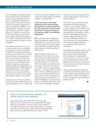 4 aalsnews
The second major development during
the last 60 years is the rise and decline
of more critical scholarship about law.
The critical legal theories movement
had its origin in the late 60s, but by the
mid-90s, it had almost disappeared. It
used to be relatively acceptable to write
scholarship that was deeply critical of
legal institutions without inviting the
response of “what do you do about it?”
or “how should this case be decided?”
Discouraging scholarship that questions
the very basic foundations of law limits
our critical capacities as well as our legal
imagination.
Law schools, until the last 10 years or
so, have felt quite secure economically.
For generations it’s been a safe degree
for students to undertake and that their
parents can encourage them to do if they
just want to have a professional perch.
There is a lot of insecurity about that
now. Schools are shrinking rather than
growing. For most of the 20th century,
schools were growing, adding faculty,
putting up buildings, adding clinics, and
adding small seminars. These additions
increased the intrinsic value of legal
education, but also increased the cost.
Now all of that is under scrutiny and law
schools have to adjust to a new reality.
The journal can’t solve these problems,
but it could certainly address them. If the
journal could play a role in re-enlivening
the most critical spirit in different sorts of
strands of the legal academy, I think that
would be a very good thing.
There are some in the legal
profession who say that legal
scholarship is a luxury and that
the core purpose of law schools
should be to prepare students
for practice. Why is scholarship
important?
RW: In my mind, what distinguishes
legal scholarship from a good bit of the
scholarship in the rest of the academy, is
its blend of normativity and description.
Legal scholarship, almost by definition,
aims to deepen one’s understanding of
what the law is.
Legal scholarship is like a mirror. It
informs society of what the law is and
what it’s like in a detailed and rich way.
The legal academy is drawing people
from other branches of the university
into the law schools, in part because the
conversations about law in law schools
are so robust. You have people thinking
about law—sometimes about the same bit
of law—from very different perspectives,
from economic, from humanities, from
historic, from doctrinal perspectives, as
well as from lawyerly perspectives, on
what should happen on a particular issue.
There’s no other place where there is that
sort of cross-interdisciplinary dialogue
about law. That is something that the law
schools should celebrate, if they weren’t
feeling so defensive.
There’s one wing of critics that say that
the problem with legal scholarship
is that it’s overly normative and brief
writing in disguise. There’s another camp
within the legal academy that says legal
scholarship has to be normative. I think
the law schools should welcome both
normative legal scholarship and non-
normative scholarship, whether it is
critical, descriptive, or interdisciplinary.
Law schools are a big enough place
to accommodate all these forms of
scholarship.
One should try to imagine what the world
will look like without legal scholarship
before anyone advocates ditching it.
If law schools were to abandon their
scholarly mission, it is not as if it would
get picked up elsewhere. You won’t get
legal scholarship from the bar or from the
bench, but you also won’t get it from the
rest of the university.
This goes beyond anything the journal
can address, but if the law schools were to
become simply training institutions, that
would really be a disaster. It wouldn’t be
good for the students, and it wouldn’t be
good for society.
JLE advisory committee
AALS TO LAUNCH NEW JOURNAL OF
LEGAL EDUCATION WEBSITE
AALS is launching a new website for the Journal of Legal
Education. For an early look, visit www.aals.org/jle. The website
will serve as a repository of current and past issues of the JLE,
from 2009 to the present. If you have any questions or comments
about the new website, please contact Keeley Kerrins, Information
Systems Librarian, at kkerrins@aals.org or (202) 296-1499.
 