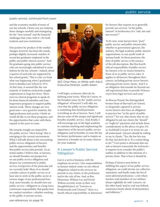 5april2015
and the economic models of many of
our law schools. I know you are studying
these changes carefully and strategizing
for the “new normal” and the financial
challenges that come with it—for both
students and your institutions.
One positive by-product of the market
changes, however, has been the steady,
perhaps slightly increased, number of
recent law graduates employed in the
public and public interest sectors.2
And
the graduates going into public service
roles are increasingly subsidized in some
fashion by the law schools—indeed, about
a quarter of such jobs are supported by
law school grants.3
This is a far cry from
what was happening when I graduated
from Columbia Law School in 1974.
At that time, it seemed like the vast
majority of students exclusively sought
employment in large law firms. There
were no clinical programs to speak of,
let alone financial subsidies and loan
forgiveness programs to support public
interest work. Those changes are very
good ones—very good for students, the
legal profession and society. I think we
would all like to see these programs, and
the opportunities that come with them,
expand in the years to come.
My remarks tonight are inspired by
the public service “silver lining” that is
emerging in the current environment.
What I will talk about is the overarching
public service obligation of lawyers
and the opportunities and benefits
that public service jobs provide. As an
initial matter, I believe that, as lawyers,
we should broaden our perspective
on our public service obligation and
deepen our commitment to public
service, irrespective of the particular job
we currently hold. More of us should
consider careers in public service or at
least aim to work in the public sector at
various stages of our professional lives.
And, more broadly, we should view our
public service—obligation as a long-term,
continuous responsibility that guides how
we conduct ourselves—whether working
in the public or private sectors.
I will begin, as lawyers often do, by
defining some terms. What do I mean, in
the broadest sense, by the “public service
obligation” of lawyers? I will offer my
view that the public service obligation
is something that should permeate
everything we do as lawyers. Next, I will
discuss some of the unique and significant
benefits of public service. And, finally, I
will encourage you in the legal academy
to continue teaching and emphasizing the
importance of the lawyer’s public service
obligation and its benefits, to raise the bar
for lawyer performance and to inspire an
interest in a broader set of career choices
for your students.
A Lawyer’s Public Service
Obligation
Law is a service business, with the
emphasis on service.4
Our responsibilities
as lawyers indeed center on our ethical
obligations related to the services we
provide to our clients, to the profession
and to the rule of law. And, as Ben
Heineman, William Lee and David
Wilkins recently wrote in their very
thoughtful piece on “Lawyers as
Professionals and Citizens,”5
there is a
fourth ethical responsibility or dimension
for lawyers that requires us to generally
provide our services “in the public
interest” in furtherance of a “safe, fair and
just society.”6
To be sure, some lawyers have “pure”
public service and public interest jobs,
whether in government agencies, the
military, the legal academy, public interest
organizations, or non-profit work of
various kinds. In those positions, the
duty of public service is the essence
of the job description. But this fourth
ethical responsibility of public service
for lawyers is by no means limited to
those of us in public service roles. It
applies to all lawyers throughout their
careers, including private sector lawyers
advising private sector clients. And it is
an obligation that extends far beyond our
still aspirational duty to provide 50 hours
of pro bono legal services each year.7
As Roscoe Pound, the distinguished
former Dean of Harvard Law School,
so eloquently captured it, private
sector lawyers also have an obligation
to practice law “in the spirit of public
service.”8
For me, that means that we are
obligated to ask our clients the “should”
or “ought to” questions and include those
considerations in the advice we give. Or,
as Archibald Cox put it in terms we can
all understand—lawyers should be willing
to say to clients, “Yes, the law lets you
do that, but don’t do it. It’s a rotten thing
to do.”9
Cox’s point is obviously that our
role as lawyers transcends the technical—
it requires us to consider the public’s
welfare in addition to the interests of a
private client. That is how it should be.
Perhaps if lawyers were better at
fulfilling this aspect of our public service
obligation, we could elevate our collective
reputation, and finally make the list of
most admired professions—a list where
teachers and members of our military
always rightfully do well. Lawyers, on
the other hand, tend to trail way behind,
sometimes barely ahead of telemarketers
and lobbyists.10
public service
public service, continued from cover
SEC Chair Mary Jo White with AALS
Executive Director Judith Areen
see references on page 19
 