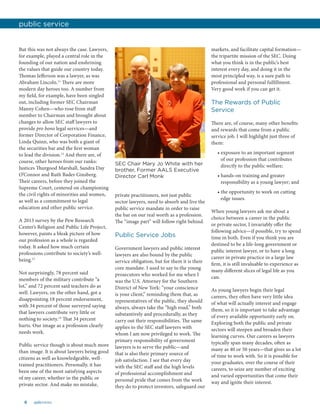 6 aalsnews
But this was not always the case. Lawyers,
for example, played a central role in the
founding of our nation and enshrining
the values that guide our country today.
Thomas Jefferson was a lawyer, as was
Abraham Lincoln.11
There are more
modern day heroes too. A number from
my field, for example, have been singled
out, including former SEC Chairman
Manny Cohen—who rose from staff
member to Chairman and brought about
changes to allow SEC staff lawyers to
provide pro bono legal services—and
former Director of Corporation Finance,
Linda Quinn, who was both a giant of
the securities bar and the first woman
to lead the division.12
And there are, of
course, other heroes from our ranks:
Justices Thurgood Marshall, Sandra Day
O’Connor and Ruth Bader Ginsberg.
Their careers, before they joined the
Supreme Court, centered on championing
the civil rights of minorities and women,
as well as a commitment to legal
education and other public service.
A 2013 survey by the Pew Research
Center’s Religion and Public Life Project,
however, paints a bleak picture of how
our profession as a whole is regarded
today. It asked how much certain
professions contribute to society’s well-
being.13
Not surprisingly, 78 percent said
members of the military contribute “a
lot,” and 72 percent said teachers do as
well. Lawyers, on the other hand, got a
disappointing 18 percent endorsement,
with 34 percent of those surveyed saying
that lawyers contribute very little or
nothing to society.14
That 34 percent
hurts. Our image as a profession clearly
needs work.
Public service though is about much more
than image. It is about lawyers being good
citizens as well as knowledgeable, well-
trained practitioners. Personally, it has
been one of the most satisfying aspects
of my career, whether in the public or
private sector. And make no mistake,
private practitioners, not just public
sector lawyers, need to absorb and live the
public service mandate in order to raise
the bar on our real worth as a profession.
The “image part” will follow right behind.
Public Service Jobs
Government lawyers and public interest
lawyers are also bound by the public
service obligation, but for them it is their
core mandate. I used to say to the young
prosecutors who worked for me when I
was the U.S. Attorney for the Southern
District of New York: “your conscience
is your client,” reminding them that, as
representatives of the public, they should
always, always take the “high road,” both
substantively and procedurally, as they
carry out their responsibilities. The same
applies to the SEC staff lawyers with
whom I am now privileged to work. The
primary responsibility of government
lawyers is to serve the public—and
that is also their primary source of
job satisfaction. I see that every day
with the SEC staff and the high levels
of professional accomplishment and
personal pride that comes from the work
they do to protect investors, safeguard our
markets, and facilitate capital formation—
the tripartite mission of the SEC. Doing
what you think is in the public’s best
interest every day, and doing it in the
most principled way, is a sure path to
professional and personal fulfillment.
Very good work if you can get it.
The Rewards of Public
Service
There are, of course, many other benefits
and rewards that come from a public
service job. I will highlight just three of
them:
• exposure to an important segment
of our profession that contributes
directly to the public welfare;
• hands-on training and greater
responsibility as a young lawyer; and
• the opportunity to work on cutting
edge issues.
When young lawyers ask me about a
choice between a career in the public
or private sector, I invariably offer the
following advice—if possible, try to spend
time in both. Even if you think you are
destined to be a life-long government or
public interest lawyer, or to have a long
career in private practice in a large law
firm, it is still invaluable to experience as
many different slices of legal life as you
can.
As young lawyers begin their legal
careers, they often have very little idea
of what will actually interest and engage
them, so it is important to take advantage
of every available opportunity early on.
Exploring both the public and private
sectors will steepen and broaden their
learning curves. Our careers as lawyers
typically span many decades, often as
many as 40 or 50 years—that gives us a lot
of time to work with. So it is possible for
your graduates, over the course of their
careers, to seize any number of exciting
and varied opportunities that come their
way and ignite their interest.
public service
SEC Chair Mary Jo White with her
brother, Former AALS Executive
Director Carl Monk
 
