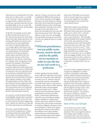 7april2015
This last piece of curbside advice is for the
long-term too. More senior—or as I like
to say “seasoned”—lawyers should look
for opportunities to follow their hearts
and dreams, especially when they involve
providing public service on a more full-
time basis. Both the lawyer and the public
will be the beneficiaries.
At the SEC, for example, we have made
an effort over the last several years to
hire experts from the private sector, both
lawyers and other market specialists. Our
existing staff and the new private sector
recruits learn from and complement
each other. It unquestionably makes
us a stronger agency and enhances our
ability to protect investors and strengthen
our capital markets. We also benefit
enormously from those academics,
market experts and others with very
busy day jobs who give of their time
and talents to our advisory committees.
For example, in the coming days we will
announce the members of the Market
Structure Advisory Committee, a
committee filled with market experts and
academics that will assist our staff and the
Commission in the very important work
we are doing to comprehensively review
the structure of our equity markets to
optimize them for the benefit of investors
and companies seeking to raise capital.
The opportunities are many. Jobs in the
government for lawyers range from short-
term consultancies and fellowships, to
full-time positions and even Presidential
appointments, such as mine as Chair of
the SEC and United States Attorney.
As a society, we need to attract talented,
knowledgeable and genuinely committed
professionals to public service and work
to remove barriers that discourage giving
back—whether the obstacles are financial,
structural, educational or something else.
Of course, a major benefit of public
service jobs for young lawyers is hands-
on training and greater responsibility.
There simply is no substitute for “doing
it” to grow your competence and
expertise. Trying a case, however small,
is qualitatively different than serving as
one of a dozen associates on the biggest
antitrust or securities fraud case. Having
done both, I know that both can provide
invaluable experience, but I would argue
that young lawyers find the most vertical
learning curves in the public sector,
where you can handle your own cases and
where the decisional “buck” often stops
with you. Some of my most meaningful,
and memorable, learning occurred when
I was the one calling the shots as a young
prosecutor.
other areas of the public sector, lawyers
work to overturn unjust laws, exonerate
the innocent, uphold our civil rights,
or provide legal services to those who
cannot afford a lawyer.
Motivation is almost never lacking in
public service jobs. Indeed, the word
that almost always pops up in discussing
public service jobs is “fun”—a priority
that has become far too elusive and
scarce in our profession.17
The late Judge
Edward Weinfeld of the Southern District
of New York, who routinely arrived at
the courthouse before 6 AM and worked
twelve-hour days, put it this way: “What
one enjoys is not work. It is joy.”18
I have
been very fortunate in my career to share
Judge Weinfeld’s view. Finally, trying
hard not to sound like I am on a soapbox,
when you engage in public service, every
day you go to work, you have a chance to
make a real difference in people’s lives. As
I said earlier, very good work if you can
get it.
* * *
So, thus far, I have urged that all lawyers
recognize our obligation to conduct
ourselves in furtherance of the public
interest, whether directly from the perch
of a public service job or by practicing
law “in the spirit of public service”—
asking and advising on those “ought to”
questions. I have also made a shameless
pitch for greater pursuit of public service
jobs throughout our legal careers. That
brings me to my final point–close to
home for this audience—how I believe
law schools contribute so vitally to
broadening law students’ perspectives and
deepening their commitment to serving
in the public interest.
Role of the Law Schools
Let me hasten to say that I would
not presume to lecture you on legal
education. That is your expertise and one
that I deeply respect. Rather, I want to
commend you for some of the steps law
schools have taken to foster and promote
public service
Another significant benefit of public
service jobs is the importance and variety
of the work. Prosecutors who worked for
me when I was U.S. Attorney tried and
convicted the terrorists who bombed
the World Trade Center in 1993 and our
embassies in East Africa in 1998, indicted
Osama bin Laden, and investigated
the terrorist attacks of 9/11. Others
indicted and convicted major financial
institutions for securities and other
frauds.15
Enforcement staff attorneys
at the SEC root out fraudsters stealing
millions of dollars in complex Ponzi
schemes and recover money for harmed
investors who count on their investments
to fund their children’s education or their
own retirements.16
Others at the agency
develop policy initiatives that enhance
the resiliency of our equity markets
and provide more useful information
to investors before they decide whether
and where to invest their money. In
[P]rivate practitioners,
not just public sector
lawyers, need to absorb
and live the public
service mandate in
order to raise the bar
on our real worth as a
profession.
“
”
 