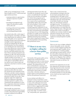 8 aalsnews
public service and legal practice “in the
spirit of public service.” I will be brief and
again mention just three:
• exposing students to opportunities
and direct experience in public
service;
• providing encouragement and
support for placement in public
service jobs; and
• teaching professional responsibility
beyond specific courses as a
permeating guiding principle.
Law schools today offer a wide range of
clinical programs, externships, and other
direct opportunities for students to obtain
on-the-job public service experience
through working in government agencies
and public interest organizations. I
can tell you firsthand that the SEC has
benefited greatly from these programs
as we typically have law school interns
from many different law schools working
with us throughout the academic year—
last year, some 800 students from more
than 130 law schools participated in the
programs we offer. Our interns provide a
real contribution to our work, becoming
valuable members of our teams—in
enforcement, rulemaking and other areas
of the agency’s responsibility. Most of
our interns receive school credit, and
many have come back to work for us after
graduation.
On top of providing such valuable direct
experience while still in law school,
law schools have also instituted several
important, and often creative, programs
to encourage and support their students’
placement in public service jobs. These
programs range from student loan
deferral or forgiveness, fellowships
and direct grants for a public service
commitment after graduation to career
fairs, symposiums, placement assistance,
and public service mentorships.
More broadly, law schools have
increasingly established centers focused
on ethics and professional responsibility
to prepare students for the difficult
and important ethical issues they will
invariably face during the course of their
careers. As typified by the Louis Stein
Center for Law and Ethics at Fordham
Law School, these programs go far
beyond ensuring that the curriculum
has a course or two on professional
responsibility. Rather, they teach what
they call at Fordham “a life in noble
lawyering.”19
These programs are a
critically important component of a law
school education that fosters a perspective
that ethics and professional responsibility
can and must serve as a life-long guiding
principle. It is a public service perspective
that reminds students that our profession
rightfully demands giving something
back, which is important no matter where
law school graduates end up spending
their professional careers.
There is also a trend of more law
school graduates working in jobs that
do not require passing the bar exam,
including many in the public sector.21
And some foresee a growing demand for
individuals with a law school education
in the fields of health care, housing,
elder care, international commerce
and digital security.22
We should try to
capitalize on all of these developments
and opportunities as we think about the
future of legal education. Although easier
said than done, surely it is possible to
recalibrate our economic models for legal
education to harness the new normal
for lawyers, including, I hope, a greater
emphasis on and participation in public
service.
Conclusion
There is in my view, no higher calling for
a lawyer than public service. And each
of you is actively engaged in perhaps the
most important aspect of public service
for our profession—teaching, guiding
and inspiring our future lawyers. You are
the role models and primary drivers of
how well lawyers will do in fulfilling their
public service obligation. How well they
do at that, in turn, will heavily influence
what kind of society we will have. No
pressure.
Just know how important you are and
how important the decisions you make
about legal education at the crossroads
will be. Most importantly, know how
much the profession admires what you
do and how grateful we are for the public
service choice you have made for your
own careers.
Thank you.
public service
The benefits of this greater public service
emphasis thus extends far beyond
providing first-year jobs or a more diverse
set of employment choices to law school
graduates. The enhanced focus will
return real dividends in training a new
generation of lawyers on the importance
of public service in all of its forms and
fostering the critical values of a public
service ethic. All of this will have a
positive impact on how graduates practice
and how the profession is perceived.
As you continue such efforts, it is
important to keep in mind that a career
in public service should not be a hard sell
to many of the millennials who decide
to attend law school. There is a growing
body of evidence suggesting that younger
generations are generally more civic-
minded and interested in community
service than older—by which I mean
“my” and possibly your—generations.20
There is in my view,
no higher calling for
a lawyer than public
service.
“
”
 