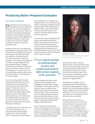 9april2015
Producing Better Prepared Graduates
by Kathryn Fanlund
Debates about how law schools can
and should best prepare students for
law practice are common among deans,
law faculty, and in the media. There is no
one solution; the skills that graduating
students most need depend on the type
of work they pursue and the abilities they
had before entering law school. There
are skills, however, that are valuable
to students in whatever career they
ultimately pursue.
Professional maturity is one quality that
Jennifer Brobst, committee member in the
AALS Balance in Legal Education Section
and Director of the Center for Health
Law and Policy at Southern Illinois
University School of Law, believes is
critical for success. She was the moderator
of a Balance in Legal Education panel
at the Annual Meeting, “Pedagogy
Promoting Practice-Ready Law Students:
Lessons Learned from Recent Practice.”
Professionalism is necessary for success
in any field. Many students today come to
law school without any work experience
in an office setting.
“It’s easy to be frustrated by the idea
of the ‘spoiled millennial,’ but there is
a legitimate reason many lack these
particular professional skills,” Brobst
explains. “Today there are fewer
professional work opportunities for
high school and college students. Office
temp jobs are more likely filled by
adult breadwinners. Law students have
the intellectual skills, but may not be
sure how to comport themselves in a
professional setting, much less envision
themselves as attorneys.”
A possible solution lies in the classroom.
“Law teachers should cultivate a
classroom culture that encourages
student buy-in,” Professor Brobst
believes. “Professors can treat students
not as students, but as colleagues and
emphasize that in two or three years they
will be representing real people with real
problems. Rather than calling adult law
students ‘kids’, an expectation of more
formality and mutual respect in the
classroom will better prepare them for
professional practice.”
Law schools can help to instill doctrinal,
practice, and professional maturity
skills in their students at the same time.
Professor Brobst maintains that law
schools are most successful when they
resist putting clinical programs and
fieldwork programs into silos and instead
incorporate all types of law teaching into
the law school curriculum.
attending boot camps on practice
administration, becoming involved in bar
activities, nurturing stronger connections
with practicing attorney and adjuncts,
and seeking out alumni who practice
in their relevant doctrinal areas. All of
these experiences will enable professors
to better understand what student
preparedness might look like.
Technology can also play a role in
preparing students for the challenges
they will face upon graduation. “A good
professor tries out technology, but doesn’t
adopt it simply because it’s new,” Brobst
explained. “In terms of technology, it is
very helpful to see and experience what
other law teachers are doing.”
She noted that many lectures are
recorded, making it easy to view what
other professors are trying out in their
classrooms. “For example, we have a
professor at my school who records
online reviews of each student’s essays
and puts it on a private YouTube channel.
Lots of professors are doing wonderful
things with these new tools, including
Jennifer Brobst
photo courtesy of Southern Illinois
University School of Law
better prepared graduates
Law schools can help
to instill doctrinal,
practice, and
professional maturity
skills in their students
at the same time.
“
”Professor Brobst is not alone in that
assessment. Panel members at the
“Pedagogy Promoting Practice-Ready
Law Students” session spoke positively
about the impact on students when
different types of faculty communicate
with each other. “When doctrinal and
clinical and legal writing faculty guest
lecture in each other’s classes, consult
with each other on curricula, and work
together, the students benefit greatly,”
Professor Brobst has found.
Faculty members can benefit from
sharing with colleagues innovative ideas,
resources, and solutions to the challenges
they have encountered in their teaching
careers. The panel’s suggestions for faculty
included exploring new technologies,
 