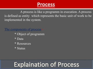 Process
A process is like a programm in execution. A process
is defined as entity which represents the basic unit of work to be
implemented in the system.
The components of process:-
* Object of programm
* Data
* Resources
* Status
 