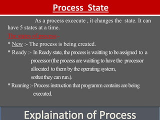 Process State
As a process excecute , it changes the state. It can
have 5 states at a time.
The states of process:-
* New :- The process is being created.
* Ready :- InReadystate, theprocessiswaitting tobeassigned to a
processor(theprocessarewaitting tohavethe processor
allocated tothembytheoperatingsystem,
sothattheycanrun.).
*Running:-Processinstruction thatprogrammcontainsarebeing
executed.
 
