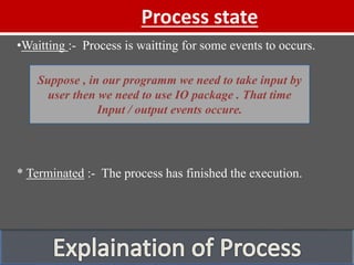 Process state
•Waitting :- Process is waitting for some events to occurs.
* Terminated :- The process has finished the execution.
Suppose , in our programm we need to take input by
user then we need to use IO package . That time
Input / output events occure.
 