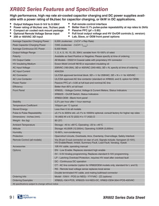 XR802 Series Features and Specification
High performance, high rep rate air-cooled capacitor charging and DC power supplies avail-
able with a power rating of 6kJ/sec for capacitor charging, or 6kW in DC applications.
Average Capacitor Charging Power 6,000 Joules/sec (½CV2
x Rep Rate)
Peak Capacitor Charging Power 7,000 Joules/sec (½CV2
∕ tcharge
)
Average Continuous DC Power 6,000 Watts
Output Voltage Range 1, 2, 4, 5, 10, 15, 20, 30kV, variable from 10-100% of rated
Polarity Available as fixed Positive or Negative. Please specify at time of ordering
HV Output Cable All Models - DS2214 Coaxial cable with proprietary HV connector
HV Insulating Medium Exxon Mobil Univolt N61B or equivalent insulating oil
AC Input Voltage 208VAC (180-264), 3Ø or 400VAC (340-460), 3Ø + N, specify at time of ordering
AC Input Current 40A/25A
AC Connector UL/CSA approved terminal block. 3Ø + for 208VAC, 3Ø + N + for 400VAC
AC Line Contactor UL/CSA approved AC line contactor (standard on XR802L and S, option for OEM)
Power Factor Passive PFC pf = 0.85 at full load and nominal AC line
Efficiency Better than 85% at full load
Front Panel XR802L - Voltage Control, Voltage & Current Meters, Status Indicators
XR802S - On/Off Switch, Status Indicators
XR802-OEM - Blank front panel
Stability 0.2% per hour after 1 hour warmup
Temperature Coefficient 100ppm per °C typical
Stored Energy Less than 0.3J all models
Pulse to Pulse Repeatability ±0.1% to 300Hz std, ±0.1% to 1000Hz optional, consult factory for higher rep rates
Dimensions - inches (mm) 19 (483) W x 8.72 (222) H x 17 (432) D
Weight - lbs (kg) 80 (37)
Ambient Temperature Storage: -40 to +85°C. Operating: -20 to +45°C
Altitude Storage: 40,000ft (12,000m), Operating: 9,900ft (3,000m)
Humidity 10-90%, non-condensing
Protection Open/short circuits, Overloads, Arcs, Overtemp, Overvoltage, Safety Interlock
Remote Control (all models) Via 25-pin D-sub connector on rear of unit, Signals include, Vprogram (0-10V),
HV Enable/Reset, Inhibit, Summary Fault, Load Fault, Vanalog, Vpeak
Accessories 10ft HV cable, operating manual
Options EN - Low Enable. Replaces standard high enable
5V - 0-5V Analog programming. Replaces standard 0-10V programming.
LP - Latching Overload Protection, requires HV reset after overload fault
DC - Continuous DC operation
CT - AC line contactor (option for XR802OEM models only, standard for L and S)
RS - Remote load voltage sense replaces local sense
Double terminated HV cable, and mating bulkhead connector
Ordering Info Model - XXkV - POS (or NEG) - YYYVAC - ZZ (options)
Ordering Examples XR802L-10kV-POS, XR802S-1kV-NEG-DC, XR802-OEM-30kV-POS-400VAC
All specifications subject to change without notice
•	 Output Voltages from 0-1kV to 0-30kV
•	 Power rating of 6kJ/sec ave, 7kJ/sec peak
•	 Compact air cooled rack mount package
•	 Optional Remote Voltage Sense input
•	 208 or 400VAC 3Ø input
•	 Full remote control interface
•	 Better than 0.1% pulse-pulse repeatability at rep rates to 2kHz
•	 Passive PFC (pf = 0.85)
•	 Full local output voltage and HV On/Off controls (L version)
•	 Lab, Slave, or OEM front panel options
XR802 Series Data Sheet9 |
 
