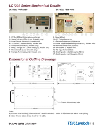 LC1202 Series Data Sheet | 12
LC1202 Series Mechanical Details
LC1202L Front View					LC1202L Rear View
Dimensional Outline Drawings
1 2 3 4 5 6 7 8 9 11 12 13 1410 16 1715
1 - HV On/Off Push Buttons (L model only)
2 - Status Indicator LEDs (L and S models only)
3 - Local/Remote Keyswitch (L model only)
4 - 10-Turn HV Output Control (L models only)
5 - View Set Push Button (L models only)
6 - Output Voltage and Current Displays (L models only)
7 - Power Switch (L and S models only)
8 - Interlock Terminals (L and S models only)
Notes:
1 - Chassis slide mounting pattern matches General Devices CT series or equivalent with 3.875" hole spacing.
2 - Allow 6" bend radius at rear of unit for HV cable.
9 - Ground Stud
10 - HV Output Connector
11 - Remote Programming Connector
12 - Slave Supply Programming Connector (L models only)
13 - Remote Sense Input (optional)
14 - Inhibit BNC (L models only)
15 - AC Input Terminal Block
16 - Cooling water outlet (Swagelok 12mm)
17 - Cooling water inlet (Swagelok 12mm)
REMOTE
INTERLOCK
REM
FEED
BACK
SYNC
INPUT VOLTAGE
180-250VAC, 3 Ø
50/60HZ, 50A
SLAVE
L1 L2 L3
OUT
IN
COOLANT
WATER
!
A
kV
STATUS
%
%
HV ON
CONTROL
10 TURN INC
ADJUST
OVERTEMP
LOAD FAULT
END OF CHARGE
INHIBIT
HV OFF
POWER
LOCALREMOTE
OFF
VIEW SET
HV OFF
HV ON
INTERLOCK OPEN
CURRENT
VOLTAGE
1401201008060400 20
1101008060100 5030 704020 90
8.72"/222mm
19" / 483mm 17" / 432mm
17" / 432mm
Chassis slide mounting holes
 