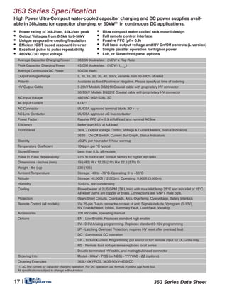 363 Series Specification
Average Capacitor Charging Power 36,000 Joules/sec (½CV2
x Rep Rate)
Peak Capacitor Charging Power 45,000 Joules/sec (½CV2
∕ tcharge
)
Average Continuous DC Power 50,000 Watts
Output Voltage Range 5, 10, 15, 20, 30, 40, 50kV, variable from 10-100% of rated
Polarity Available as fixed Positive or Negative. Please specify at time of ordering
HV Output Cable 5-29kV Models DS2214 Coaxial cable with proprietary HV connector
30-50kV Models DS2212 Coaxial cable with proprietary HV connector
AC Input Voltage 480VAC (432-528), 3Ø
AC Input Current 67A (1)
AC Connector UL/CSA approved terminal block. 3Ø +
AC Line Contactor UL/CSA approved AC line contactor
Power Factor Passive PFC pf = 0.9 at full load and nominal AC line
Efficiency Better than 85% at full load
Front Panel 363L - Output Voltage Control, Voltage & Current Meters, Status Indicators
363S - On/Off Switch, Current Bar Graph, Status Indicators
Stability ±0.2% per hour after 1 hour warmup
Temperature Coefficient 100ppm per °C typical
Stored Energy Less than 0.3J all models
Pulse to Pulse Repeatability ±2% to 100Hz std, consult factory for higher rep rates
Dimensions - inches (mm) 19 (483) W x 12.25 (311) H x 22.5 (571) D
Weight - lbs (kg) 230 (105)
Ambient Temperature Storage: -40 to +70°C. Operating: 0 to +55°C
Altitude Storage: 40,000ft (12,000m), Operating: 9,900ft (3,000m)
Humidity 10-90%, non-condensing
Cooling Flowed water at 2US GPM (7.6 L/min) with max inlet temp 25°C and min inlet of 15°C.
All water paths are copper or brass. Connections are ¼NPT male pipe.
Protection Open/Short Circuits, Overloads, Arcs, Overtemp, Overvoltage, Safety Interlock
Remote Control (all models) Via 25-pin D-sub connector on rear of unit, Signals include, Vprogram (0-10V),
HV Enable/Reset, Inhibit, Summary Fault, Load Fault, Vanalog
Accessories 10ft HV cable, operating manual
Options EN - Low Enable. Replaces standard high enable
5V - 0-5V Analog programming. Replaces standard 0-10V programming
LP - Latching Overload Protection, requires HV reset after overload fault
DC - Continuous DC operation
CP - 10 turn Current Programming pot and/or 0-10V remote input for DC units only
RS - Remote load voltage sense replaces local sense
Double terminated HV cable, and mating bulkhead connector
Ordering Info Model - XXkV - POS (or NEG) - YYYVAC - ZZ (options)
Ordering Examples 363L-10kV-POS, 363S-50kV-NEG-DC
(1) AC line current for capacitor charging operation. For DC operation use formula in online App Note 502.
All specifications subject to change without notice
• Power rating of 36kJ/sec, 45kJ/sec peak
• Output Voltages from 0-5kV to 0-50kV
• Unique evaporative cooling/insulation
• Efficient IGBT based resonant inverter
• Excellent pulse to pulse repeatability
• 480VAC 3Ø input voltage
• Ultra compact water cooled rack mount design
• Full remote control interface
• Passive PFC (pf = 0.9)
• Full local output voltage and HV On/Off controls (L version)
• Simple parallel operation for higher power
• Lab, or Slave front panel options
363 Series Data Sheet1 |
High Power Ultra-Compact water-cooled capacitor charging and DC power supplies avail-
able in 36kJ/sec for capacitor charging, or 50kW(1)
in continuous DC applications.
17 |
 
