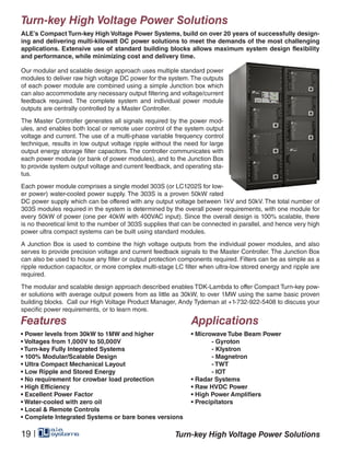 Turn-key High Voltage Power Solutions
ALE’s Compact Turn-key High Voltage Power Systems, build on over 20 years of successfully design-
ing and delivering multi-kilowatt DC power solutions to meet the demands of the most challenging
applications. Extensive use of standard building blocks allows maximum system design flexibility
and performance, while minimizing cost and delivery time.
Our modular and scalable design approach uses multiple standard power
modules to deliver raw high voltage DC power for the system.The outputs
of each power module are combined using a simple Junction box which
can also accommodate any necessary output filtering and voltage/current
feedback required. The complete system and individual power module
outputs are centrally controlled by a Master Controller.
The Master Controller generates all signals required by the power mod-
ules, and enables both local or remote user control of the system output
voltage and current. The use of a multi-phase variable frequency control
technique, results in low output voltage ripple without the need for large
output energy storage filter capacitors. The controller communicates with
each power module (or bank of power modules), and to the Junction Box
to provide system output voltage and current feedback, and operating sta-
tus.
Each power module comprises a single model 303S (or LC1202S for low-
er power) water-cooled power supply. The 303S is a proven 50kW rated
DC power supply which can be offered with any output voltage between 1kV and 50kV. The total number of
303S modules required in the system is determined by the overall power requirements, with one module for
every 50kW of power (one per 40kW with 400VAC input). Since the overall design is 100% scalable, there
is no theoretical limit to the number of 303S supplies that can be connected in parallel, and hence very high
power ultra compact systems can be built using standard modules.
A Junction Box is used to combine the high voltage outputs from the individual power modules, and also
serves to provide precision voltage and current feedback signals to the Master Controller. The Junction Box
can also be used to house any filter or output protection components required. Filters can be as simple as a
ripple reduction capacitor, or more complex multi-stage LC filter when ultra-low stored energy and ripple are
required.
The modular and scalable design approach described enables TDK-Lambda to offer Compact Turn-key pow-
er solutions with average output powers from as little as 30kW, to over 1MW using the same basic proven
building blocks. Call our High Voltage Product Manager, Andy Tydeman at +1-732-922-5408 to discuss your
specific power requirements, or to learn more.
Features
• Power levels from 30kW to 1MW and higher
• Voltages from 1,000V to 50,000V
• Turn-key Fully Integrated Systems
• 100% Modular/Scalable Design
• Ultra Compact Mechanical Layout
• Low Ripple and Stored Energy
• No requirement for crowbar load protection
• High Efficiency
• Excellent Power Factor
• Water-cooled with zero oil
• Local & Remote Controls
• Complete Integrated Systems or bare bones versions
Applications
• Microwave Tube Beam Power
	 - Gyroton
	 - Klystron
	 - Magnetron
	 - TWT
	 - IOT
• Radar Systems
• Raw HVDC Power
• High Power Amplifiers
• Precipitators
Turn-key High Voltage Power Solutions19 |
 