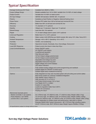 Average Continuous DC Power Available from 30kW to 1MW+
Output Voltage Range Models available from 1kV to 50kV, variable from 10-100% of rated voltage
Output Current Variable from 10-100% of rated current
AC Input Voltage 480VAC 3Ø standard, 400VAC 3Ø + N optional
Polarity Available as fixed Positive or Negative. Optional floating return
Power Factor Passive PFC better than 0.92 at full load and nominal AC line
Efficiency Better than 85% at full load and nominal AC line
Accuracy 1% standard, 0.1% optional
Stability 100ppm per °C standard, 10ppm per °C optional
Stored Energy Less than 50J, 10J optional
Ripple 1% of rated voltage peak to peak, 0.01% optional
Line/Load Regulation Better than 0.1%, 0.01% optional
Cooling Water cooled, 2US GPM flow per 50kW module, Min. temp 15°C, Max. Temp 35°C
Ambient Temperature Storage: -40 to +85°C. Operating: +5 to +45°C
Humidity 10-90%, non-condensing
Protection Open/short circuits, Overloads, Arcs, Overvoltage, Overcurrent
Load ARC Response Output current shut down in less than 50ms
Local Control/Indicators Power ON/OFF switch
HV ON/OFF push buttons
Local/Remote keyswitch
View Set push button
10-Turn Output voltage potentiometer
10-Turn Output current potentiometer
Adjustable Overvoltage trip point
Adjustable Overcurrent trip point
Digital voltage and current displays
LED status indicators
Remote Control Fully isolated analog voltage and current programming and readback
Isolated digital HV ON/OFF & Inhibit inputs
Isolated digital status readback/monitoring
Options Fully integrated turn-key rack mounted system with all cooling and control cables
Bare bones system for customer installation/integration
High stability output (10ppm/°C)
High accuracy (0.1% or 0.01%)
Low Output stored energy (10J or less)
Low Ripple (0.01% or better)
Custom LC output filter
Load/Line regulation better than 0.001%
Custom HV connectors
Floating HV return
Mechanical (example given)
- Master Controller (1 per system)
- Power Module (1 per 50kW)
- Junction Box (1 per system)
4U (178mm) high, 19” (483mm) wide, 17” (432mm) deep, Weight: 25lbs (11kg)
7U (311mm) high, 19” (483mm) wide, 24” (610mm) deep, Weight: 220lbs (100kg)
Approx 9U (400mm) high, 19” (483mm) wide, 24” (610mm) deep, Weight: 50lbs (23kg).
Size is dependant on system power and performance, data given is typical.
Example 300kW 20kV system dimensions - 68” (1727mm) high including casters,
44.25” (1124mm) wide, 38.5” (978mm) deep. Weight: Approx 2500lbs (1140kg)
All specifications subject to change without notice
Typical Specification
Turn-key High Voltage Power Solutions | 20
 