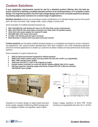 Custom Solutions
If your application requirements cannot be met by a standard product offering, then the best ap-
proach could be to develop a modified standard version of an existing product, or a complete custom
design.The engineering staff in the ALE high voltage design team have unrivaled experience develop-
ing leading edge power solutions for a broad range of applications.
Modified standard products can encompass simple modifications of a standard design such as front panel
paint, AC input connector, high voltage cable, output voltage or power level.
Some examples of modified standard products are;
•	 303L-15kV-NEG-DC with floating HV return for RF tube body current measurement
•	 303L-15kV-POS-DC with dual output connectors for daisy chain HV parallel hookup
•	 152A-15kV with output adapter for coaxial HV cable
•	 402-OEM-40kV with nomex front panel
•	 LC1202L with Harting style AC input connector
•	 202A Mounted in chassis with front panel and local controls
Custom products can be highly modified standard designs or a completely new design for novel or demand-
ing applications. Our custom product developments have been installed in the most challenging electrical
and environmental applications to enable our customers to deliver reliable and high performance world class
systems.
Some examples of custom products are;
•	 303S for Naval environment designed for tilt/roll operation
•	 20kW 2.5kV water-cooled supply running at 8kHz rep rate with ±0.05% p-p repeatability
•	 50kV 1MW average power system
•	 10kW dual channel ( 2 x 5kV @1A) magnetron supply
•	 Parallel system controller for multi-unit 303-DC systems (80kW, 24kV, 0.01% ripple)
•	 25kJ/sec capacitor charging supply with Active 3 phase PFC (PF~0.99) and universal 			
	 180-528VAC input voltage.
Example of a Custom design of water-cooled resonant
power supply, capable of delivering 20kW average pow-
er, at voltages to 2500V, and repetition rates to 8kHz.
Output voltage waveform at 5kHz PRF, 5V/div,
showing p-p repeatability less than 2V or ±0.04%.
21 | Custom Solutions
 