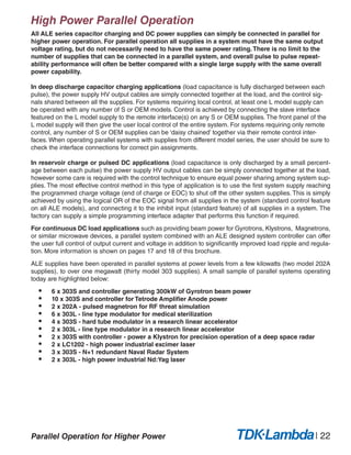 High Power Parallel Operation
All ALE series capacitor charging and DC power supplies can simply be connected in parallel for
higher power operation. For parallel operation all supplies in a system must have the same output
voltage rating, but do not necessarily need to have the same power rating.There is no limit to the
number of supplies that can be connected in a parallel system, and overall pulse to pulse repeat-
ability performance will often be better compared with a single large supply with the same overall
power capability.
In deep discharge capacitor charging applications (load capacitance is fully discharged between each
pulse), the power supply HV output cables are simply connected together at the load, and the control sig-
nals shared between all the supplies. For systems requiring local control, at least one L model supply can
be operated with any number of S or OEM models. Control is achieved by connecting the slave interface
featured on the L model supply to the remote interface(s) on any S or OEM supplies. The front panel of the
L model supply will then give the user local control of the entire system. For systems requiring only remote
control, any number of S or OEM supplies can be ‘daisy chained’ together via their remote control inter-
faces. When operating parallel systems with supplies from different model series, the user should be sure to
check the interface connections for correct pin assignments.
In reservoir charge or pulsed DC applications (load capacitance is only discharged by a small percent-
age between each pulse) the power supply HV output cables can be simply connected together at the load,
however some care is required with the control technique to ensure equal power sharing among system sup-
plies. The most effective control method in this type of application is to use the first system supply reaching
the programmed charge voltage (end of charge or EOC) to shut off the other system supplies. This is simply
achieved by using the logical OR of the EOC signal from all supplies in the system (standard control feature
on all ALE models), and connecting it to the inhibit input (standard feature) of all supplies in a system. The
factory can supply a simple programming interface adapter that performs this function if required.
For continuous DC load applications such as providing beam power for Gyrotrons, Klystrons, Magnetrons,
or similar microwave devices, a parallel system combined with an ALE designed system controller can offer
the user full control of output current and voltage in addition to significantly improved load ripple and regula-
tion. More information is shown on pages 17 and 18 of this brochure.
ALE supplies have been operated in parallel systems at power levels from a few kilowatts (two model 202A
supplies), to over one megawatt (thirty model 303 supplies). A small sample of parallel systems operating
today are highlighted below:
•	 6 x 303S and controller generating 300kW of Gyrotron beam power
•	 10 x 303S and controller for Tetrode Amplifier Anode power
•	 2 x 202A - pulsed magnetron for RF threat simulation
•	 6 x 303L - line type modulator for medical sterilization
•	 4 x 303S - hard tube modulator in a research linear accelerator
•	 2 x 303L - line type modulator in a research linear accelerator
•	 2 x 303S with controller - power a Klystron for precision operation of a deep space radar
•	 2 x LC1202 - high power industrial excimer laser
•	 3 x 303S - N+1 redundant Naval Radar System
•	 2 x 303L - high power industrial Nd:Yag laser
| 22Parallel Operation for Higher Power
 