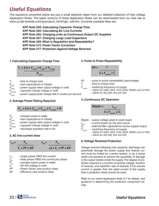 Ripple = Iload
2 x Fswitch
x Cf
Useful Equations
Useful Equations
4. Pulse to Pulse Repeatability
Tc
	 - time to charge load
Cload
	 - load capacitance in Farads
Vrated
	 - power supply rated output voltage in volts
Vcharge
	 - capacitor charge voltage in volts
Ppeak
	 - power supply peak charge rate in Joules per second
2. Average Power Rating Required
Pav
	 - average power in watts
Cload
	 - load capacitance in Farads
Vrated
	 - power supply rated output voltage in volts
Vcharge
	 - capacitor charge voltage in volts
R 	 - discharge repetition rate in Hz
3. AC line current draw
I1Ø
	 - single phase RMS line current
I3Ø
	 - three phase RMS line current per phase
Pav	
- average output power in watts
VL
	 - AC line voltage in volts
PF	 - Power Factor (see product data)
Eff 	 - Efficiency (see product data)
V	 - pulse to pulse repeatability (percentage)
Tc
	 - time to charge load
Fswitch
	 - switching frequency of supply
	 ~ 40kHz for 500A, 102A, 152A, 202A, XR802, and LC1202
	 ~ 30kHz for 402, 802, 203, and 303
5. Continuous DC Operation
Ripple 	- output voltage peak to peak ripple
Iload
	 - current drawn by the load circuit
Cf
	 - external filter capacitance across supply output
Fswitch
	 - switching frequency of supply
	 ~ 40kHz for 500A, 102A, 152A, 202A, XR802, and LC1202
	 ~ 30kHz for 402, 802, 203, and 303
6. Voltage Reversal Protection
Voltage reversal following load capacitor discharge can
potentially damage the power supply. Any reverse cur-
rent must be limited by a series resistor, or by a clamp
diode and resistors to prevent the possibility of damage
to the output diodes inside the supply.The degree of pro-
tection required is a function of reverse voltage, duration
of reversal, and repetition rate of reversal. If the reverse
current is greater than the rated current of the supply
then a protection diode should be used.
Refer to our online Application Note 517 for details, and
guidance in determining the protection component rat-
ings.
Tc
= 0.5 x Cload
x Vrated
x Vcharge
		Ppeak
V = 1
2 x Fswitch
x Tc
Pav
= 0.5 x Cload
x Vrated
x Vcharge
x R
I1Ø
= Pav
VL
x PF x Eff
I3Ø
= Pav
√3 x VL
x PF x Eff
The equations presented below are just a small selection taken from our detailed collection of high voltage
Application Notes. The latest versions of these Application Notes can be downloaded from our web site at
www.us.tdk-lambda.com/hp/product_html/high_volt.htm. Currently available titles are;
APP Note 500: Calculating Capacitor Charge Time
APP Note 502: Calculating AC Line Currents
APP Note 505: Charging units as Continuous Output DC Supplies
APP Note 507: Charging Large Load Capacitors
APP Note 509: What is Regulation and Repeatability?
APP Note 513: Power Factor Correction
APP Note 517: Protection Against Voltage Reversal
Useful Equations23 |
1. Calculating Capacitor Charge Time
 