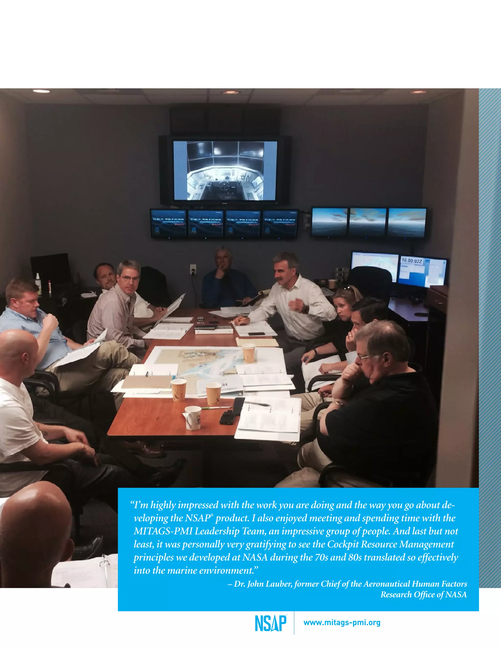 “I’m highly impressed with the work you are doing and the way you go about de-
veloping the NSAP®
product. I also enjoyed meeting and spending time with the
MITAGS-PMI Leadership Team, an impressive group of people. And last but not
least, it was personally very gratifying to see the Cockpit Resource Management
principles we developed at NASA during the 70s and 80s translated so effectively
into the marine environment.”
– Dr. John Lauber, former Chief of the Aeronautical Human Factors
Research Office of NASA
www.mitags-pmi.org
 