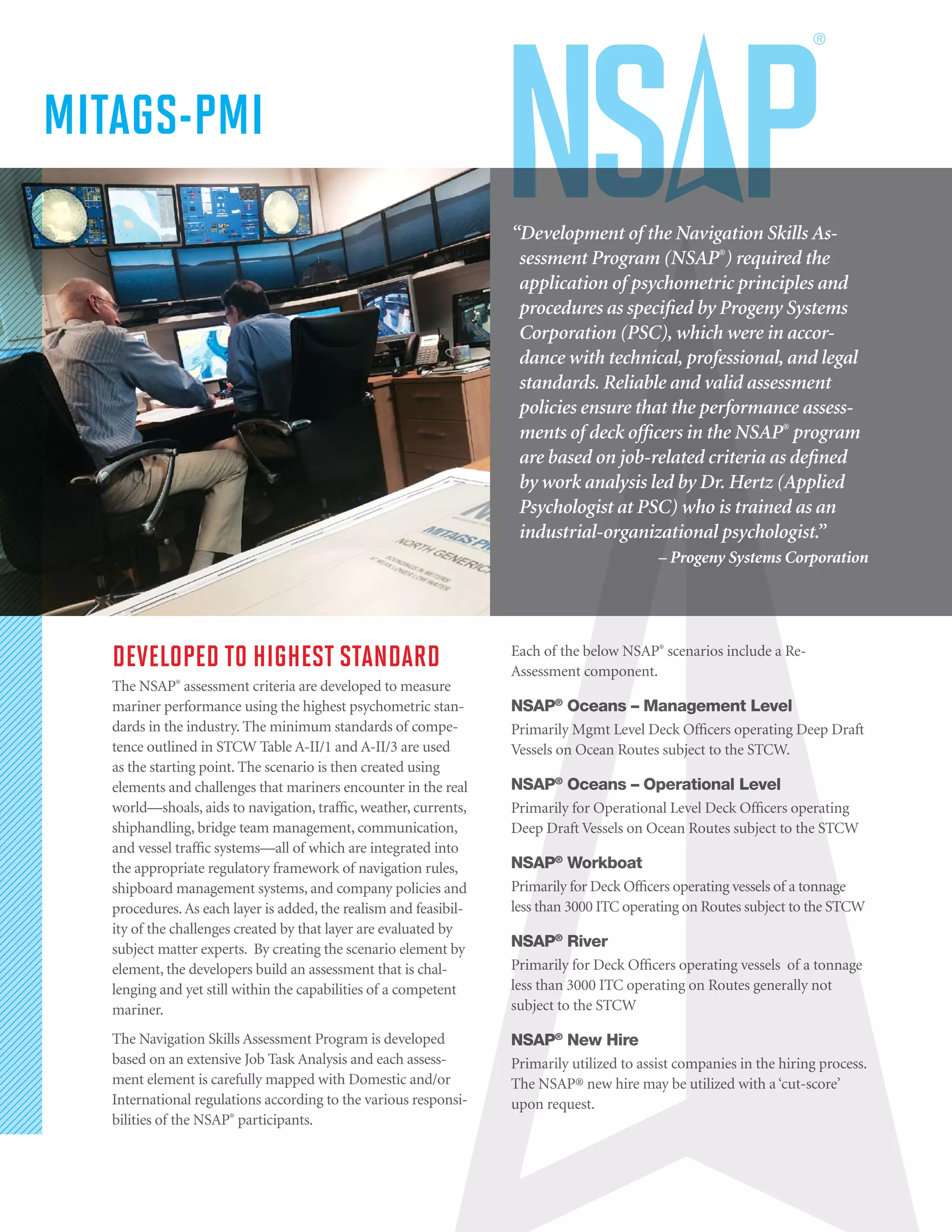 DEVELOPED TO HIGHEST STANDARD
The NSAP®
assessment criteria are developed to measure
mariner performance using the highest psychometric stan-
dards in the industry. The minimum standards of compe-
tence outlined in STCW Table A-II/1 and A-II/3 are used
as the starting point. The scenario is then created using
elements and challenges that mariners encounter in the real
world—shoals, aids to navigation, traffic, weather, currents,
shiphandling, bridge team management, communication,
and vessel traffic systems—all of which are integrated into
the appropriate regulatory framework of navigation rules,
shipboard management systems, and company policies and
procedures. As each layer is added, the realism and feasibil-
ity of the challenges created by that layer are evaluated by
subject matter experts. By creating the scenario element by
element, the developers build an assessment that is chal-
lenging and yet still within the capabilities of a competent
mariner.
The Navigation Skills Assessment Program is developed
based on an extensive Job Task Analysis and each assess-
ment element is carefully mapped with Domestic and/or
International regulations according to the various responsi-
bilities of the NSAP®
participants.
Each of the below NSAP®
scenarios include a Re-
Assessment component.
NSAP®
Oceans – Management Level
Primarily Mgmt Level Deck Officers operating Deep Draft
Vessels on Ocean Routes subject to the STCW.
NSAP®
Oceans – Operational Level
Primarily for Operational Level Deck Officers operating
Deep Draft Vessels on Ocean Routes subject to the STCW
NSAP®
Workboat
Primarily for Deck Officers operating vessels of a tonnage
less than 3000 ITC operating on Routes subject to the STCW
NSAP®
River
Primarily for Deck Officers operating vessels of a tonnage
less than 3000 ITC operating on Routes generally not
subject to the STCW
NSAP®
New Hire
Primarily utilized to assist companies in the hiring process.
The NSAP® new hire may be utilized with a ‘cut-score’
upon request.
“Development of the Navigation Skills As-
sessment Program (NSAP®
) required the
application of psychometric principles and
procedures as specified by Progeny Systems
Corporation (PSC), which were in accor-
dance with technical, professional, and legal
standards. Reliable and valid assessment
policies ensure that the performance assess-
ments of deck officers in the NSAP®
program
are based on job-related criteria as defined
by work analysis led by Dr. Hertz (Applied
Psychologist at PSC) who is trained as an
industrial-organizational psychologist.”
– Progeny Systems Corporation
MITAGS-PMI
 