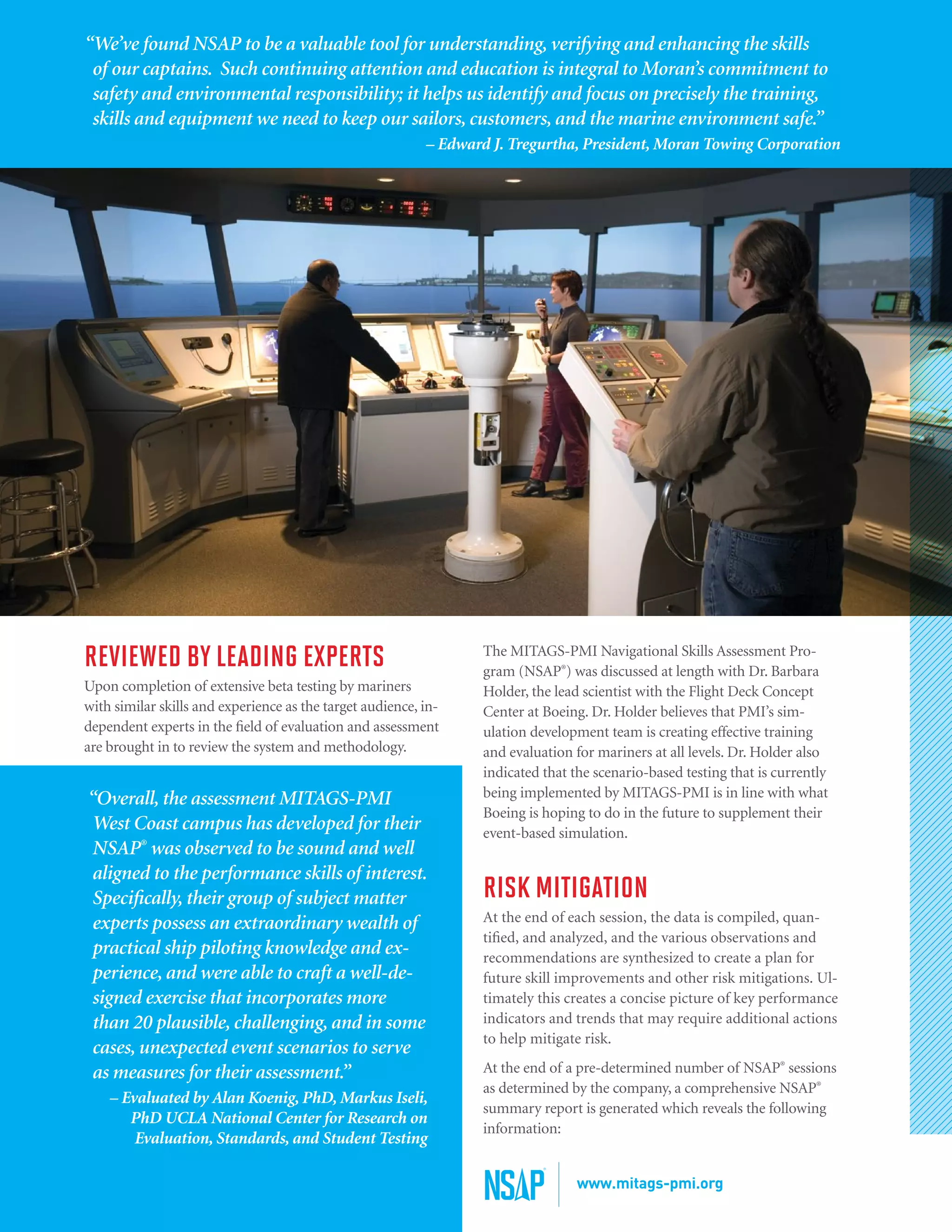REVIEWED BY LEADING EXPERTS
Upon completion of extensive beta testing by mariners
with similar skills and experience as the target audience, in-
dependent experts in the field of evaluation and assessment
are brought in to review the system and methodology.
“Overall, the assessment MITAGS-PMI
West Coast campus has developed for their
NSAP®
was observed to be sound and well
aligned to the performance skills of interest.
Specifically, their group of subject matter
experts possess an extraordinary wealth of
practical ship piloting knowledge and ex-
perience, and were able to craft a well-de-
signed exercise that incorporates more
than 20 plausible, challenging, and in some
cases, unexpected event scenarios to serve
as measures for their assessment.”
– Evaluated by Alan Koenig, PhD, Markus Iseli,
PhD UCLA National Center for Research on
Evaluation, Standards, and Student Testing
The MITAGS-PMI Navigational Skills Assessment Pro-
gram (NSAP®
) was discussed at length with Dr. Barbara
Holder, the lead scientist with the Flight Deck Concept
Center at Boeing. Dr. Holder believes that PMI’s sim-
ulation development team is creating effective training
and evaluation for mariners at all levels. Dr. Holder also
indicated that the scenario-based testing that is currently
being implemented by MITAGS-PMI is in line with what
Boeing is hoping to do in the future to supplement their
event-based simulation.
RISK MITIGATION
At the end of each session, the data is compiled, quan-
tified, and analyzed, and the various observations and
recommendations are synthesized to create a plan for
future skill improvements and other risk mitigations. Ul-
timately this creates a concise picture of key performance
indicators and trends that may require additional actions
to help mitigate risk.
At the end of a pre-determined number of NSAP®
sessions
as determined by the company, a comprehensive NSAP®
summary report is generated which reveals the following
information:
“We’ve found NSAP to be a valuable tool for understanding, verifying and enhancing the skills
of our captains. Such continuing attention and education is integral to Moran’s commitment to
safety and environmental responsibility; it helps us identify and focus on precisely the training,
skills and equipment we need to keep our sailors, customers, and the marine environment safe.”
– Edward J. Tregurtha, President, Moran Towing Corporation
www.mitags-pmi.org
 