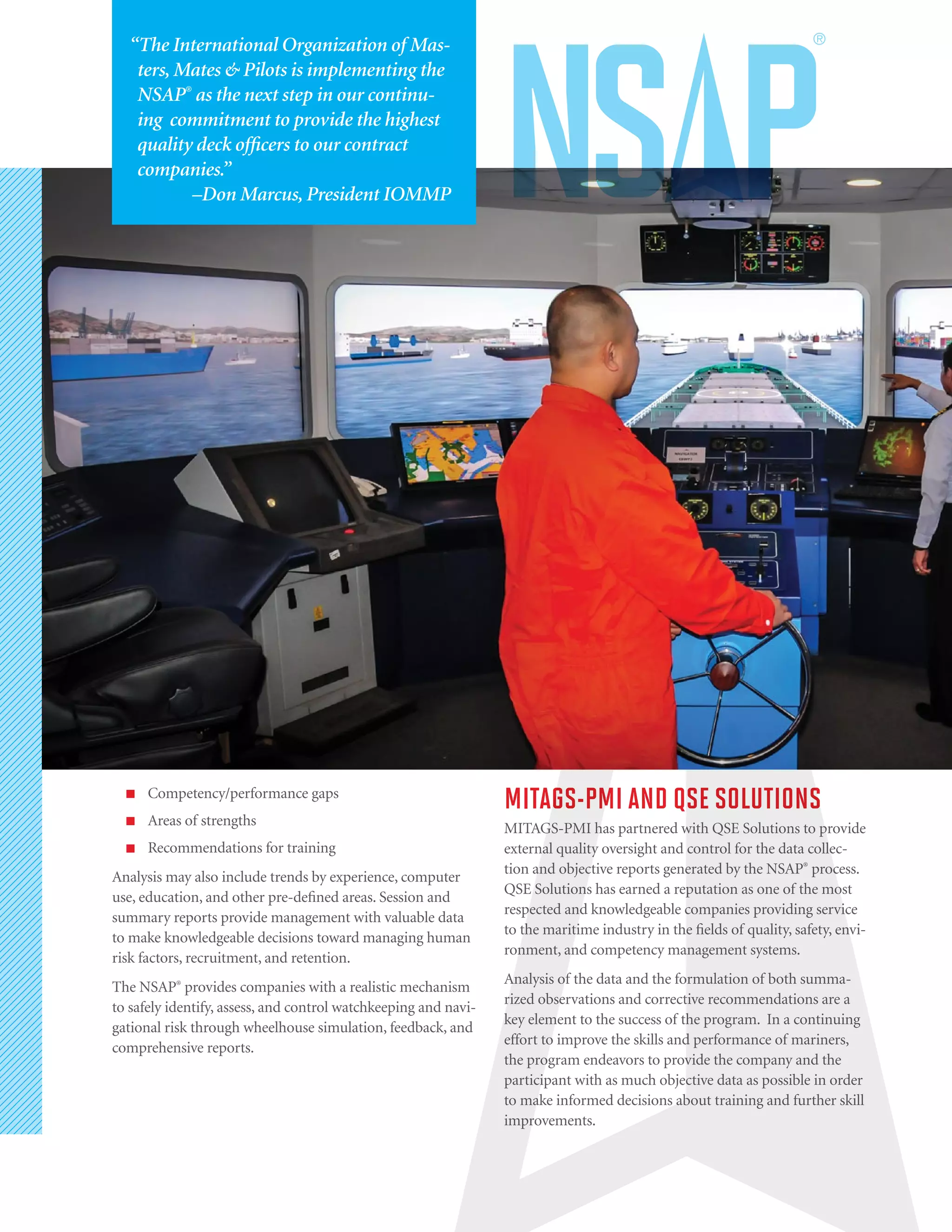 ■■ Competency/performance gaps
■■ Areas of strengths
■■ Recommendations for training
Analysis may also include trends by experience, computer
use, education, and other pre-defined areas. Session and
summary reports provide management with valuable data
to make knowledgeable decisions toward managing human
risk factors, recruitment, and retention.
The NSAP®
provides companies with a realistic mechanism
to safely identify, assess, and control watchkeeping and navi-
gational risk through wheelhouse simulation, feedback, and
comprehensive reports.
MITAGS-PMI AND QSE SOLUTIONS
MITAGS-PMI has partnered with QSE Solutions to provide
external quality oversight and control for the data collec-
tion and objective reports generated by the NSAP®
process.
QSE Solutions has earned a reputation as one of the most
respected and knowledgeable companies providing service
to the maritime industry in the fields of quality, safety, envi-
ronment, and competency management systems.
Analysis of the data and the formulation of both summa-
rized observations and corrective recommendations are a
key element to the success of the program. In a continuing
effort to improve the skills and performance of mariners,
the program endeavors to provide the company and the
participant with as much objective data as possible in order
to make informed decisions about training and further skill
improvements.
“The International Organization of Mas-
ters, Mates & Pilots is implementing the
NSAP®
as the next step in our continu-
ing commitment to provide the highest
quality deck officers to our contract
companies.”
–Don Marcus, President IOMMP
 