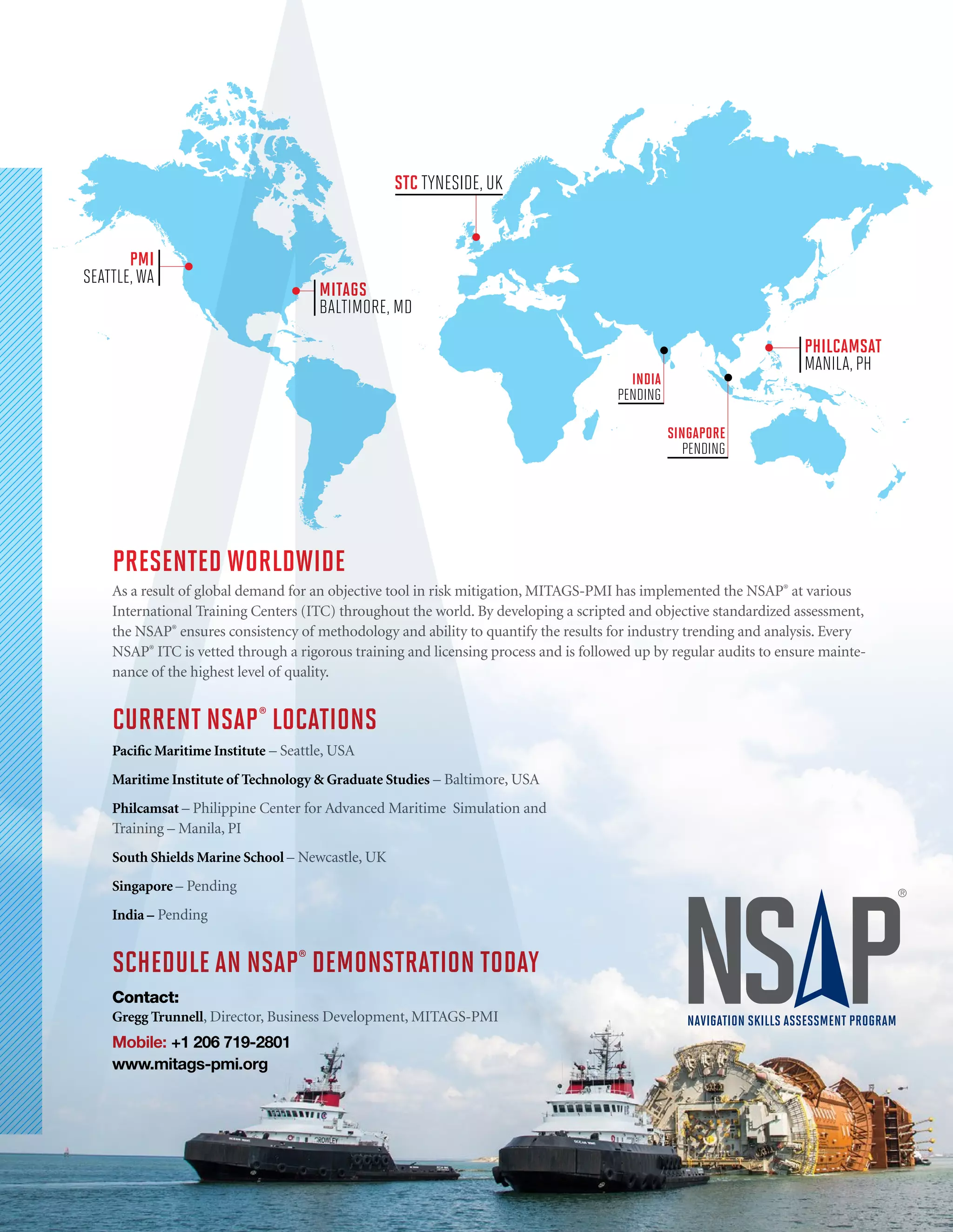 NAVIGATION SKILLS ASSESSMENT PROGRAM
PRESENTED WORLDWIDE
As a result of global demand for an objective tool in risk mitigation, MITAGS-PMI has implemented the NSAP®
at various
International Training Centers (ITC) throughout the world. By developing a scripted and objective standardized assessment,
the NSAP®
ensures consistency of methodology and ability to quantify the results for industry trending and analysis. Every
NSAP®
ITC is vetted through a rigorous training and licensing process and is followed up by regular audits to ensure mainte-
nance of the highest level of quality.
CURRENT NSAP®
LOCATIONS
Pacific Maritime Institute – Seattle, USA
Maritime Institute of Technology & Graduate Studies – Baltimore, USA
Philcamsat – Philippine Center for Advanced Maritime Simulation and
Training – Manila, PI
South Shields Marine School – Newcastle, UK
Singapore – Pending
India – Pending
SCHEDULE AN NSAP®
DEMONSTRATION TODAY
Contact:
Gregg Trunnell, Director, Business Development, MITAGS-PMI
Mobile: +1 206 719-2801
www.mitags-pmi.org
PMI
SEATTLE, WA
MITAGS
BALTIMORE, MD
STC TYNESIDE, UK
PHILCAMSAT
MANILA, PH
SINGAPORE
PENDING
INDIA
PENDING
 