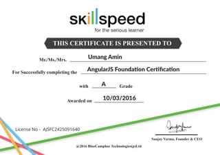 THIS CERTIFICATE IS PRESENTED TO
Mr./Ms./Mrs.
For Successfully completing the
Awarded on
with Grade
@2016 BlueCamphor Technologies(p)Ltd
Sanjay Verma, Founder & CEO
Umang Amin
AngularJS Foundation Certiﬁcation
A
10/03/2016
License No -
for the serious learner
AJSFC2425091640
 