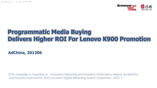 Programmatic Media Buying
Delivers Higher ROI For Lenovo K900 Promotion
AdChina, 201306
(This campaign is rewarded as Innovative Marketing and Excellent Performance Award, by AdChina;
and has been selected for DCCI Excellent Digital Marketing Award Competition, 2013 )
Shuoying Cui D.O.B. 9/19/1989
 