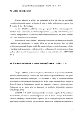 Revista Multidisciplinar da Saúde – Ano VI – Nº 10 - 2014
11
5.5 LEITE E DERIVADOS
Segundo SGARBIERI (2008), na composição do leite há todos os aminoácidos
essenciais indispensáveis para o ser humano de todas as idades, sendo também excelente fonte
de proteína de alto valor biológico.
MANN e TRUSWELL (20011), afirma que a gordura do leite contém componentes
benéficos para a saúde como, as vitaminas lipossolúveis (A,D,E,K), ácido rumênico, ácido
vacênico, esfingolipídios e ácidos butírico. O autor ainda afirma que o leite e seus derivados
são a fonte mais rica de cálcio nas dietas.
Alguns estudos observacionais e algumas provas clínicas rigorosamente controladas
concluíram que consumindo três porções diárias de leite ou derivados, ricos em cálcio,
auxiliam na manutenção do peso saudável e, quando incluído em uma dieta rica em calorias
reduzida e saudável, aumenta a perda ponderal de gordura corporal, aumenta a massa óssea,
ajuda a reduzir a perda óssea relacionada à idade na vida adulta (MANN e TRUSWELL
2011).
5.6 ÁCIDOS GRAXOS POLIINSATURADOS (ÔMEGA 3 E ÔMEGA 6)
Ômega 3 e Ômega 6 são ácidos graxos poliinsaturados, os quais são considerados
essenciais numa alimentação saudável, pois o ser humano não pode sintetizá-lo, e sim apenas
podem obtê-los através da alimentação (ZELMANOWICZ, 2009). A evolução dos hábitos
alimentares evidencia aspectos fundamentais dos ácidos graxos, os quais são necessários ao
desenvolvimento e funcionamento normais do organismo e também exercem um papel
fundamental na prevenção e/ou no tratamento de condições inflamatórias sistêmicas
(DOLINSKY, 2009).
BRESSAN et al. (2009) citaram que estudos associaram a ingestão de Ácidos Graxos
poliinsaturados por meio de consumo de peixes e óleos de peixes à redução de mortalidade
súbita ou por Doença Cardiovasculares, sugerindo que os ácidos graxos possuem importante
papel anti-inflamatório, devendo seu consumo ser considerado, respeitando a recomendação
 