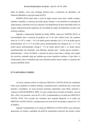 Revista Multidisciplinar da Saúde – Ano VI – Nº 10 - 2014
12
diária de lipídios, como uma estratégia dietética para o tratamento da obesidade e da
Síndrome Metabólica e para prevenção de DCV.
BASHO (2010) relata sobre a carne de alguns peixes como atum, salmão, arenque,
sardinha e bacalhau e a presença de ácidos graxos ômega-3 e seus benefícios na proteção da
saúde humana, reduzindo níveis de colesterol e de lipoproteínas de baixa densidade (LDL) no
sangue, redução da pressão sanguínea, da viscosidade do sangue, da hiperplasia vascular e das
arritmias cardíacas.
Segundo a Organização Mundial da Saúde (OMS), citado por SANTOS (2013), as
recomendações para o consumo de gorduras, em % do valor calórico total, são: gorduras
totais de 15 a 30 %, sendo, < 10 % de ácidos graxos saturados, de 6 a 10 % de ácidos graxos
poliinsaturados, de 5 a 8 % de ácidos graxos poliinsaturados dos ômega-6, de 1 a 2 % de
ácidos graxos poliinsaturados ômega-3; <1% de ácidos graxos trans e os ácidos graxos
monoinsaturados são calculados pela diferença: gordura total – (ácidos graxos saturados +
poliinsaturados + trans). No Brasil, o consumo de peixes como atum e salmão, nem sempre
são acessíveis, podendo optar por sardinha que possui benefícios similares. O que falta é o
conhecimento sobre os benefícios que estes alimentos podem trazer à saúde e o manuseio dos
mesmos (BASHO, 2010).
5.7 CASTANHA E NOZES
As nozes conforme Judd et al citado por FREITAS e NAVES (2010) são verdadeiras
frutas secas, podendo ser também amêndoa, castanha-do-pará, castanha-de-caju, avelã, pecã,
pistache e macadâmia. As nozes possuem nutrientes importantes como fibras, proteínas e
vitamina E (ZELMANOWICZ, 2009). As nozes contêm teores elevados de lipídios, cerca de
40% a 60% e de proteínas, cerca de 8% a 20%. (Venkatachalam et al citado por FREITAS E
NAVES, 2010). Com exceção das castanhas, pois segundo Meguelez et al citado por
FREITAS E NAVES (2010), a castanha possui em torno de 6% de proteína e apenas 2% a 3%
de lipídeos.
Segundo Venkatachalam et al citado por FREITAS E NAVES (2010), esses alimentos
apresentam em relação a qualidade um perfil de aminoácidos essenciais que atende a maior
 