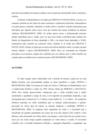 Revista Multidisciplinar da Saúde – Ano VI – Nº 10 - 2014
13
parte das necessidades de crianças e adultos, com exceção dos aminoácidos lisina, metionina e
cisteína.
Conforme Venkatachalam et al citado por FREITAS E NAVES (2010), as nozes e as
sementes comestíveis são fontes de outros nutrientes e substancias funcionais, destacando-se
os ácidos graxos, contendo, sobretudo os ácidos oléico e linoléico. Estudos demonstram que
indivíduos que ingerem nozes cinco vezes por semana têm menor incidência de doenças
cardíacas (ZELMANOWICZ, 2009). Os ácidos graxos mono e poliinsaturado possuem
grande importância para a saúde, uma vez que esses ácidos contribuem para redução das
frações de lipoproteína de baixa densidade o LDL e de muito baixa densidade o VLDL,
responsáveis pelo aumento do colesterol sérico. (Jenkins et al citado por FREITAS E
NAVES, 2010). Estudos revelam que as nozes tem efeitos benéficos sobre o coração, pressão
arterial, diabete e câncer (ZELMANOWICZ, 2009). Deve ser consumida nas refeições
principais ou em lanches, sempre deve substituir por ser calórica, pois o efeito benéfico do
coração pode ser anulado com o aumento do peso (ZELMANOWICZ, 2009).
5.8 VINHO
O vinho sempre esteve relacionado com a história do homem, sendo por ser uma
bebida alcoólica com personalidade própria ou pelos benefícios a saúde. (PENNA e
HECKTHEUER, 2004). O consumo de vinho teve inicio a 7.000 anos no Mediterrâneo e teve
a comprovação benéfica à saúde em 1992. (Souza citado por MORAES e LOCATELLI,
2010). Nos estudos desenvolvidos, comprovam que o vinho contribui para a saúde,
aumentando a qualidade e tempo de vida, se for ingerido em quantidade moderada, o que
corresponde para o homem de 2 a 3 cálices e para mulher de 1 a 2 cálices. Os compostos
fenólicos presentes no vinho contribuem para as doenças cardiovasculares, a quimio-
prevenção de vários tipos de câncer, as doenças hepáticas e senilidade. (PENNA e
HECKTHEUER, 2004). O composto mais importante do vinho é o resveratrol que é
encontrado em grandes quantidades nas cascas das uvas das espécies Vitis vinífera e Vitis
labrusca, mais encontrado em vinhos tintos, isso porque o vinho tinto fica em contato com a
casca por um maior tempo quando comparado ao vinho branco e rosado. O resveratrol
contribui com a atividade bioquímica inibindo a agregação plaquetária e coagulação, age
 