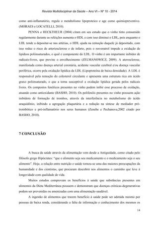 Revista Multidisciplinar da Saúde – Ano VI – Nº 10 - 2014
14
como anti-inflamatório, regula o metabolismo lipoproteico e age como quimiopreventivo.
(MORAES e LOCATELLI, 2010).
PENNA e HECKTHEUR (2004) citam em seu estudo que o vinho tinto consumido
regularmente durante as refeições aumenta o HDL e com isso diminui o LDL, pois enquanto o
LDL tende a depositar-se nas artérias, o HDL ajuda na remoção daquele já depositado, com
isso reduz o risco de arteriosclerose e de infarto, pois o resveratrol impede a oxidação de
lipídeos poliinsaturados, o qual e componente do LDL. O vinho é um importante inibidor de
radicais-livres, que previne o envelhecimento (ZELMANOWICZ, 2009). A aterosclerose,
manifestada como doença arterial coronária, acidente vascular cerebral e/ou doença vascular
periférica, ocorre pela oxidação lipídica da LDL (Lipoproteína de baixa densidade). A LDL é
responsável pela remoção do colesterol circulante e apresenta uma estrutura rica em ácido
graxo poliinsaturado, o que a torna susceptível a oxidação lipídica gerada pelos radicais
livres. Os compostos fenólicos presentes no vinho podem inibir esse processo de oxidação,
atuando como antioxidante (BASHO, 2010). Os polifenóis presentes no vinho possuem ação
inibidora de formação de trombos, através da interferência no metabolismo do ácido
araquidônio, inibindo a agregação plaquetária e a redução na síntese de mediador pró-
trombótico e pró-inflamatório nos seres humanos (Zenebe e Pechanova,2002 citado por
BASHO, 2010).
7 CONCLUSÃO
A busca da saúde através da alimentação vem desde a Antiguidade, como citado pelo
filósofo grego Hipócrates: “que o alimento seja seu medicamento e o medicamento seja o seu
alimento”. Hoje, a relação entre nutrição e saúde tornou-se uma das maiores preocupações da
humanidade e dos cientistas, que procuram descobrir nos alimentos o caminho que leve à
longevidade com qualidade de vida.
Muitos estudos comprovam os benefícios à saúde que substâncias presentes em
alimentos da Dieta Mediterrânea possuem e demonstram que doenças crônicas-degenerativas
podem ser prevenidas ou amenizadas com uma alimentação saudável.
A ingestão de alimentos que trazem benefício à saúde pode ser adotada mesmo por
pessoas de baixa renda, considerando a falta de informação e conhecimento dos mesmos os
 