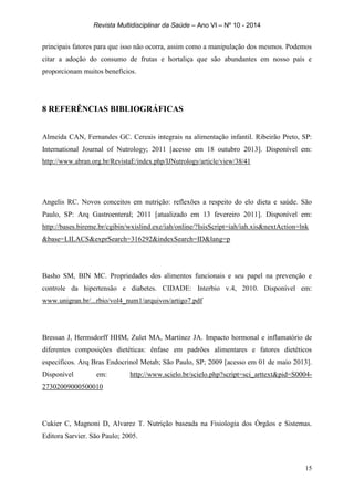 Revista Multidisciplinar da Saúde – Ano VI – Nº 10 - 2014
15
principais fatores para que isso não ocorra, assim como a manipulação dos mesmos. Podemos
citar a adoção do consumo de frutas e hortaliça que são abundantes em nosso país e
proporcionam muitos benefícios.
8 REFERÊNCIAS BIBLIOGRÁFICAS
Almeida CAN, Fernandes GC. Cereais integrais na alimentação infantil. Ribeirão Preto, SP:
International Journal of Nutrology; 2011 [acesso em 18 outubro 2013]. Disponível em:
http://www.abran.org.br/RevistaE/index.php/IJNutrology/article/view/38/41
Angelis RC. Novos conceitos em nutrição: reflexões a respeito do elo dieta e saúde. São
Paulo, SP: Arq Gastroenteral; 2011 [atualizado em 13 fevereiro 2011]. Disponível em:
http://bases.bireme.br/cgibin/wxislind.exe/iah/online/?IsisScript=iah/iah.xis&nextAction=lnk
&base=LILACS&exprSearch=316292&indexSearch=ID&lang=p
Basho SM, BIN MC. Propriedades dos alimentos funcionais e seu papel na prevenção e
controle da hipertensão e diabetes. CIDADE: Interbio v.4, 2010. Disponível em:
www.unigran.br/...rbio/vol4_num1/arquivos/artigo7.pdf
Bressan J, Hermsdorff HHM, Zulet MA, Martínez JA. Impacto hormonal e inflamatório de
diferentes composições dietéticas: ênfase em padrões alimentares e fatores dietéticos
específicos. Arq Bras Endocrinol Metab; São Paulo, SP; 2009 [acesso em 01 de maio 2013].
Disponível em: http://www.scielo.br/scielo.php?script=sci_arttext&pid=S0004-
27302009000500010
Cukier C, Magnoni D, Alvarez T. Nutrição baseada na Fisiologia dos Órgãos e Sistemas.
Editora Sarvier. São Paulo; 2005.
 