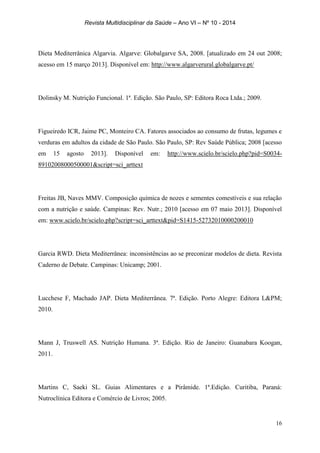 Revista Multidisciplinar da Saúde – Ano VI – Nº 10 - 2014
16
Dieta Mediterrânica Algarvia. Algarve: Globalgarve SA, 2008. [atualizado em 24 out 2008;
acesso em 15 março 2013]. Disponível em: http://www.algarverural.globalgarve.pt/
Dolinsky M. Nutrição Funcional. 1ª. Edição. São Paulo, SP: Editora Roca Ltda.; 2009.
Figueiredo ICR, Jaime PC, Monteiro CA. Fatores associados ao consumo de frutas, legumes e
verduras em adultos da cidade de São Paulo. São Paulo, SP: Rev Saúde Pública; 2008 [acesso
em 15 agosto 2013]. Disponível em: http://www.scielo.br/scielo.php?pid=S0034-
89102008000500001&script=sci_arttext
Freitas JB, Naves MMV. Composição química de nozes e sementes comestíveis e sua relação
com a nutrição e saúde. Campinas: Rev. Nutr.; 2010 [acesso em 07 maio 2013]. Disponível
em: www.scielo.br/scielo.php?script=sci_arttext&pid=S1415-52732010000200010
Garcia RWD. Dieta Mediterrânea: inconsistências ao se preconizar modelos de dieta. Revista
Caderno de Debate. Campinas: Unicamp; 2001.
Lucchese F, Machado JAP. Dieta Mediterrânea. 7ª. Edição. Porto Alegre: Editora L&PM;
2010.
Mann J, Truswell AS. Nutrição Humana. 3ª. Edição. Rio de Janeiro: Guanabara Koogan,
2011.
Martins C, Saeki SL. Guias Alimentares e a Pirâmide. 1ª.Edição. Curitiba, Paraná:
Nutroclínica Editora e Comércio de Livros; 2005.
 