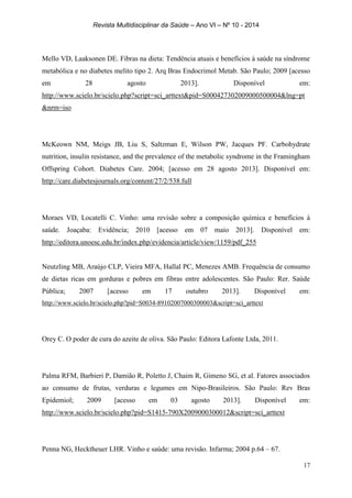 Revista Multidisciplinar da Saúde – Ano VI – Nº 10 - 2014
17
Mello VD, Laaksonen DE. Fibras na dieta: Tendência atuais e benefícios à saúde na síndrome
metabólica e no diabetes melito tipo 2. Arq Bras Endocrimol Metab. São Paulo; 2009 [acesso
em 28 agosto 2013]. Disponível em:
http://www.scielo.br/scielo.php?script=sci_arttext&pid=S000427302009000500004&lng=pt
&nrm=iso
McKeown NM, Meigs JB, Liu S, Saltzman E, Wilson PW, Jacques PF. Carbohydrate
nutrition, insulin resistance, and the prevalence of the metabolic syndrome in the Framingham
Offspring Cohort. Diabetes Care. 2004; [acesso em 28 agosto 2013]. Disponível em:
http://care.diabetesjournals.org/content/27/2/538.full
Moraes VD, Locatelli C. Vinho: uma revisão sobre a composição química e benefícios à
saúde. Joaçaba: Evidência; 2010 [acesso em 07 maio 2013]. Disponível em:
http://editora.unoesc.edu.br/index.php/evidencia/article/view/1159/pdf_255
Neutzling MB, Araújo CLP, Vieira MFA, Hallal PC, Menezes AMB. Frequência de consumo
de dietas ricas em gorduras e pobres em fibras entre adolescentes. São Paulo: Rer. Saúde
Pública; 2007 [acesso em 17 outubro 2013]. Disponível em:
http://www.scielo.br/scielo.php?pid=S0034-89102007000300003&script=sci_arttext
Orey C. O poder de cura do azeite de oliva. São Paulo: Editora Lafonte Ltda, 2011.
Palma RFM, Barbieri P, Damião R, Poletto J, Chaim R, Gimeno SG, et al. Fatores associados
ao consumo de frutas, verduras e legumes em Nipo-Brasileiros. São Paulo: Rev Bras
Epidemiol; 2009 [acesso em 03 agosto 2013]. Disponível em:
http://www.scielo.br/scielo.php?pid=S1415-790X2009000300012&script=sci_arttext
Penna NG, Hecktheuer LHR. Vinho e saúde: uma revisão. Infarma; 2004 p.64 – 67.
 